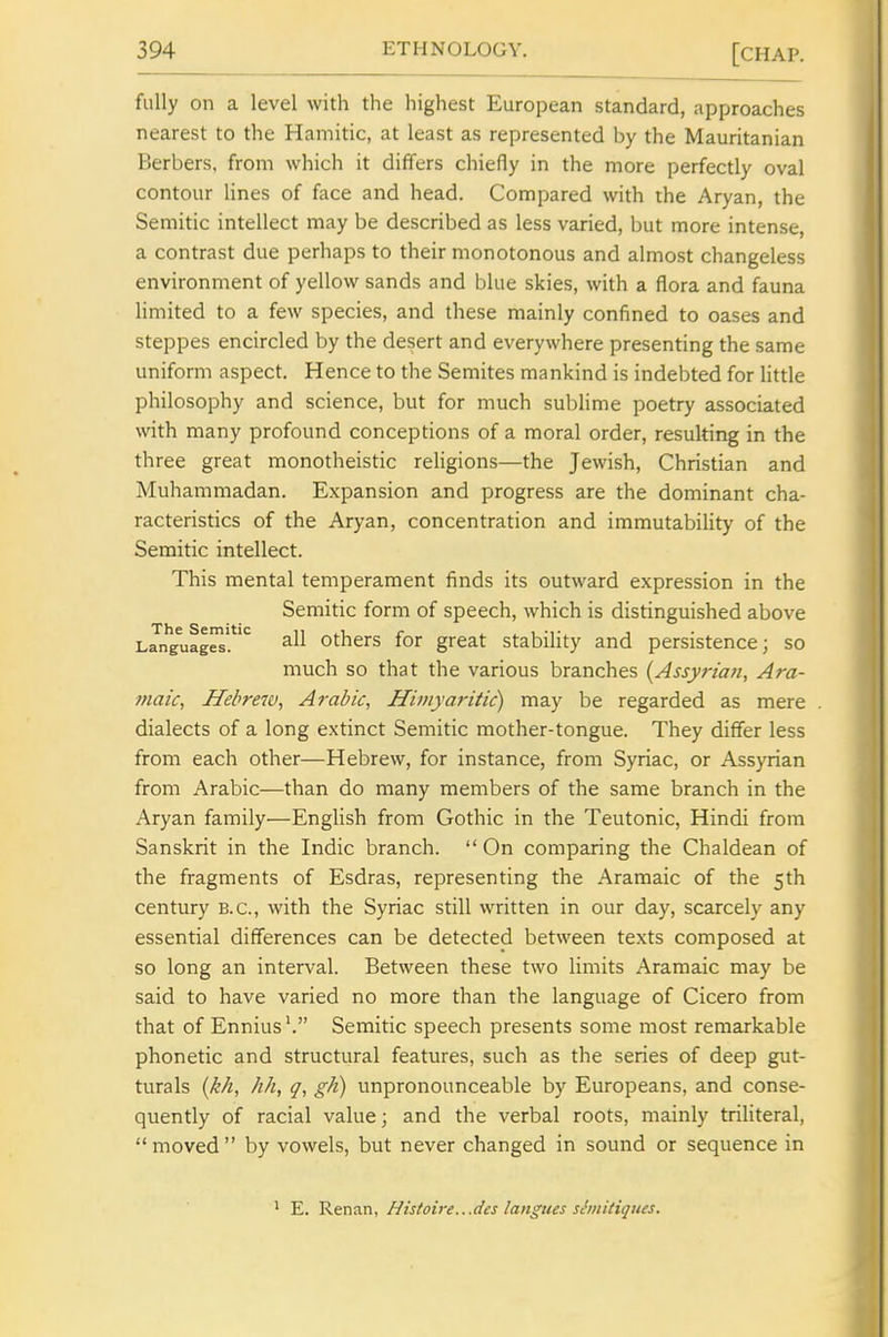 fully on a level with the highest European standard, approaches nearest to the Hamitic, at least as represented by the Mauritanian Berbers, from which it differs chiefly in the more perfectly oval contour Hnes of face and head. Compared with the Aryan, the Semitic intellect may be described as less varied, ])ut more intense, a contrast due perhaps to their monotonous and almost changeless environment of yellow sands and blue skies, with a flora and fauna limited to a few species, and these mainly confined to oases and steppes encircled by the desert and everywhere presenting the same uniform aspect. Hence to the Semites mankind is indebted for little philosophy and science, but for much sublime poetry associated with many profound conceptions of a moral order, resulting in the three great monotheistic religions—the Jewish, Christian and Muhammadan. Expansion and progress are the dominant cha- racteristics of the Aryan, concentration and immutability of the Semitic intellect. This mental temperament finds its outward expression in the Semitic form of speech, which is distinguished above Languag^'.*' Others for great stability and persistence; so much so that the various branches (Assyrian, Ara- maic, Hebre7v, Arabic, Himyaritic) may be regarded as mere dialects of a long extinct Semitic mother-tongue. They differ less from each other—Hebrew, for instance, from Syriac, or Assyrian from Arabic—than do many members of the same branch in the Aryan family—English from Gothic in the Teutonic, Hindi from Sanskrit in the Indie branch. On comparing the Chaldean of the fragments of Esdras, representing the Aramaic of the 5th century B.C., with the Syriac still written in our day, scarcely any essential differences can be detected between texts composed at so long an interval. Between these two limits Aramaic may be said to have varied no more than the language of Cicero from that of Ennius'. Semitic speech presents some most remarkable phonetic and structural features, such as the series of deep gut- turals (kh, hh, q, gh) unpronounceable by Europeans, and conse- quently of racial value; and the verbal roots, mainly triliteral, moved by vowels, but never changed in sound or sequence in E. Renan, Histoire...des langues shiitiqiies.