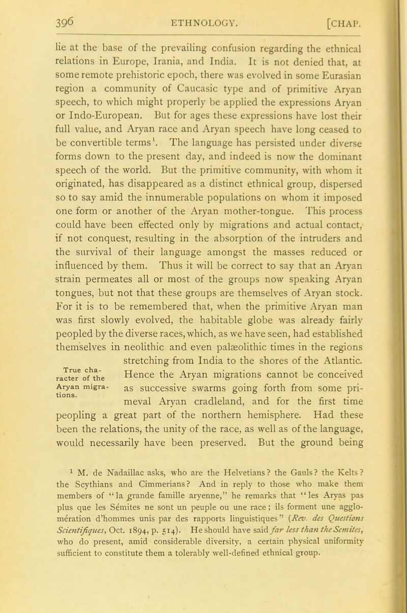 lie at the base of the prevailing confusion regarding the ethnical relations in Europe, Irania, and India. It is not denied that, at some remote prehistoric epoch, there was evolved in some Eurasian region a community of Caucasic type and of primitive Aryan speech, to which might properly be applied the expressions Aryan or Indo-European. But for ages these expressions have lost their full value, and Aryan race and Aryan speech have long ceased to be convertible terms'. The language has persisted under diverse forms down to the present day, and indeed is now the dominant speech of the world. But the primitive community, with whom it originated, has disappeared as a distinct ethnical group, dispersed so to say amid the innumerable populations on whom it imposed one form or another of the Aryan mother-tongue. This process could have been effected only by migrations and actual contact, if not conquest, resulting in the absorption of the intruders and the survival of their language amongst the masses reduced or influenced by them. Thus it will be correct to say that an Aryan strain permeates all or most of the groups now speaking Aryan tongues, but not that these groups are themselves of Aryan stock. For it is to be remembered that, when the primitive Aryan man was first slowly evolved, the habitable globe was already fairly peopled by the diverse races, which, as we have seen, had established themselves in neolithic and even palaeolithic times in the regions stretching from India to the shores of the Atlantic. ralteTof'^ie Hence the Aryan migrations cannot be conceived Aryan migra- as succcssive swarms going forth from some pri- meval Aryan cradleland, and for the first time peopling a great part of the northern hemisphere. Had these been the relations, the unity of the race, as well as of the language, would necessarily have been preserved. But the ground being ^ M. de Nadaillac asks, who are the Helvetians ? the Gauls ? the Kelts ? the Scythians and Cimmerians? And in reply to those who make them members of la grande famille aryenne, he remarks that les Aryas pas plus que les Semites ne sont un peuple ou une race; ils forment une agglo- meration d'hommes unis par des rapports linguistiques(Rev. des Questiotis Scientifiques, Oct. 1894, p. 514). Heshould have said far less than theScmttes, who do present, amid considerable diversity, a certain physical uniformity sufficient to constitute them a tolerably well-defined ethnical group.