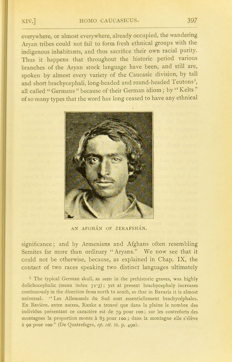 ever>'where, or almost everywhere, already occupied, the wandering Aryan tribes could not fail to form fresh ethnical groups with the indigenous inhabitants, and thus sacrifice their own racial purity. Thus it happens that throughout the historic period various branches of the Aryan stock language have been, and still are, spoken by almost every variety of the Caucasic division, by tall and short brachycephali, long-headed and round-headed Teutons ^ all called  Germans  because of their German idiom ; by  Kehs  of so many types that the word has long ceased to have any ethnical AN AFGHAN OF ZERAFSHAN. significance; and by Armenians and Afghans often resembling Semites far more than ordinary  Aryans. We now see that it could not be otherwise, because, as explained in Chap. IX, the contact of two races speaking two distinct languages ultimately ^ The typical German skull, as seen in the prehistoric graves, was highly dolichocephalic (mean index jfs); yet at present brachycephaly increases continuously in the direction from north to south, so that in Bavaria it is almost universal.  Les Allemands du Sud sont essentiellement brachycephales. En Baviere, entre autres, Ranke a trouve que dans la plaine le nombre des individus presentant ce caractere est de 79 pour 100; sur les contreforts des montagnes la proportion monte a 83 pour 100; dans la montagne elle s'el^ve a 90 pour 100 (De Quatrefages, op. cit. n. p. 490).