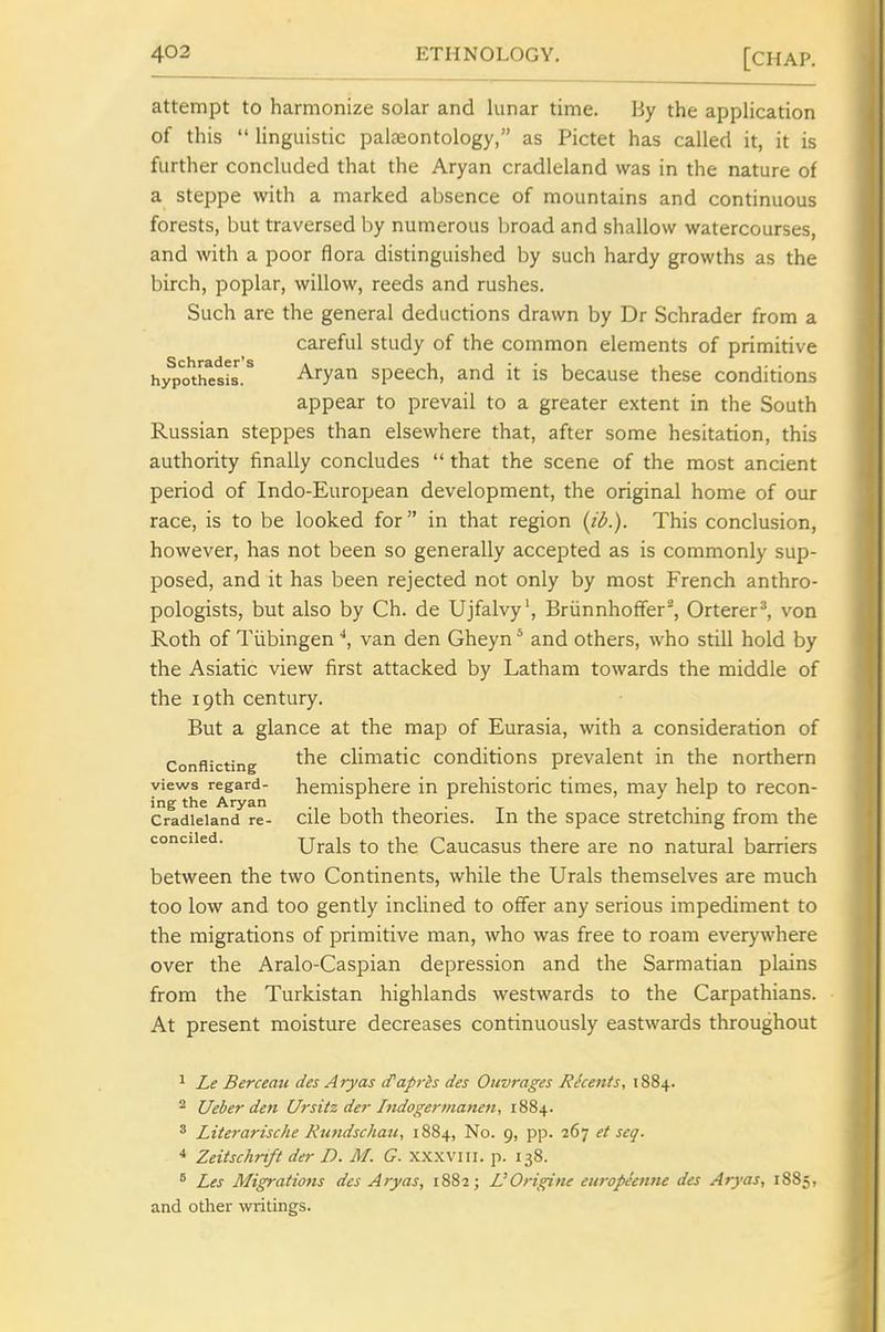 attempt to harmonize solar and lunar time. By the application of this  linguistic palaeontology, as Pictet has called it, it is further concluded that the Aryan cradleland was in the nature of a steppe with a marked absence of mountains and continuous forests, but traversed by numerous broad and shallow watercourses, and with a poor flora distinguished by such hardy growths as the birch, poplar, willow, reeds and rushes. Such are the general deductions drawn by Dr Schrader from a careful study of the common elements of primitive hjfpothesis.^ Aryan speech, and it is because these conditions appear to prevail to a greater extent in the South Russian steppes than elsewhere that, after some hesitation, this authority finally concludes  that the scene of the most ancient period of Indo-European development, the original home of our race, is to be looked for in that region {ib.). This conclusion, however, has not been so generally accepted as is commonly sup- posed, and it has been rejected not only by most French anthro- pologists, but also by Ch. de Ujfalvy', Briinnhoffer', Orterer^, von Roth of Tubingenvan den Gheyn * and others, who still hold by the Asiatic view first attacked by Latham towards the middle of the 19th century. But a glance at the map of Eurasia, with a consideration of Conflicting cHmatic conditions prevalent in the northern views regard- hemisphere in prehistoric times, may help to recon- ing the Aryan . . , Cradleland re- cilc both theories. In the space stretching from the conciied. Urals to the Caucasus there are no natural barriers between the two Continents, while the Urals themselves are much too low and too gently inclined to offer any serious impediment to the migrations of primitive man, who was free to roam everywhere over the Aralo-Caspian depression and the Sarmatian plains from the Turkistan highlands westwards to the Carpathians. At present moisture decreases continuously eastwards throughout 1 Le Berceau des Aryas cTaprh des Ouvrages Rkents, 1884. 2 Ueber den Ursitz der Indogermanen, 1884. * Literarisc/ie Ktmdschau, 1884, No. 9, pp. 267 et seq. ^ Zeitschrtft der D. M. G. xxxviii. p. 138. ^ Les Migrations des Aryas, 1882; L'Origine etiropeenne des Aryas, 1885, and other writings.