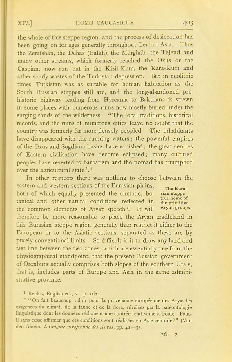 the whole of this steppe region, and the process of desiccation has been going on for ages generally throughout Central Asia. Thus the Zerafshan, the Dehas (Balkh), the Milrghab, the Tejend and many other streams, which formerly reached the Oxus or the Caspian, now run out in the Kizil-Kum, the Kara-Kum and other sandy wastes of the Turkistan depression. But in neolithic times Turkistan was as suitable for human habitation as the South Russian steppes still are, and the long-abandoned pre- historic highway leading from Hyrcania to Baktriana is strewn in some places with numerous ruins now mostly buried under the surging sands of the wilderness. The local traditions, historical records, and the ruins of numerous cities leave no doubt that the country was formerly far more densely peopled. The inhabitants have disappeared with the running waters; the powerful empires of the Oxus and Sogdiana basins have vanished; the great centres of Eastern civilisation have become eclipsed; many cultured peoples have reverted to barbarism and the nomad has triumphed over the agricultural state '. In other respects there was nothing to choose between the eastern and western sections of the Eurasian plains, „. „ ^ ' The Eura- both of which equally presented the climatic, bo- sUn steppe tanical and other natural conditions reflected in the primitive the common elements of Aryan speech ^ It will Aryan groups, therefore be more reasonable to place the Aryan cradleland in this Eurasian steppe region generally than restrict it either to the European or to the Asiatic sections, separated as these are by purely conventional limits. So difficult is it to draw any hard and fast line between the two zones, which are essentially one from the physiographical standpoint, that the present Russian government of Orenburg actually comprises both slopes of the southern Urals, that is, includes parts of Europe and Asia in the same admini- strative province. ' Reclus, English ed., vi. p. 162. -  On fait beaucoup valoir pour la provenance europeenne des Aryas les exigences du climat, de la faune et de la flora, revelees par la paleontologie linguistique dont les donnees reclament une contree relativement froide. Faut- 11 sans cesse affirmer que ces conditions sont realisees en Asie centrale? (Van den Gheyn, IJOrigine europienne des Aryas, pp. 42—3). 26—2