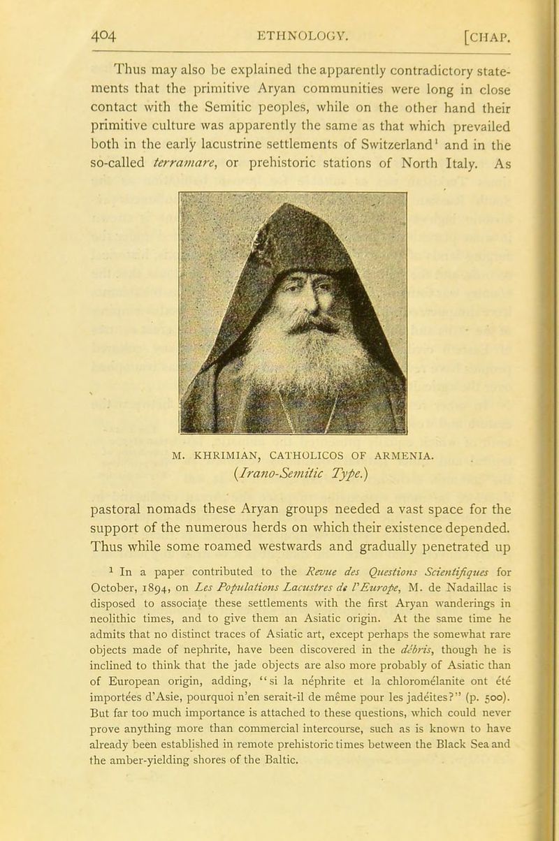 Thus may also be explained the apparently contradictory state- ments that the primitive Aryan communities were long in close contact with the Semitic peoples, while on the other hand their primitive culture was apparently the same as that which prevailed both in the early lacustrine settlements of Switzerland' and in the so-called terramare, or prehistoric stations of North Italy. As M. KHRIMIAN, CATHOLICOS OF ARMENIA. {Ira}to-Se7?uiic Type.) pastoral nomads these Aryan groups needed a vast space for the support of the numerous herds on which their existence depended. Thus while some roamed westwards and gradually penetrated up 1 In a paper contributed to the Rruue des Questions Scienlifiques for October, 1894, on Les Populations Laaisires de VEtirope, M. de Nadaillac is disposed to associate these settlements with the first Aryan wanderings in neolithic times, and to give them an Asiatic origin. At the same time he admits that no distinct traces of Asiatic art, except perhaps the somewhat rare objects made of nephrite, have been discovered in the debris, though he is inclined to think that the jade objects are also more probably of Asiatic than of European origin, adding, si la nephrite et la chloromelanite ont ete importees d'Asie, pourquoi n'en serait-il de meme pour les jadeites? (p. 500). But far too much importance is attached to these questions, which could never prove anything more than commercial intercourse, such as is known to have already been established in remote prehistoric times between the Black Sea and the amber-yielding shores of the Baltic.