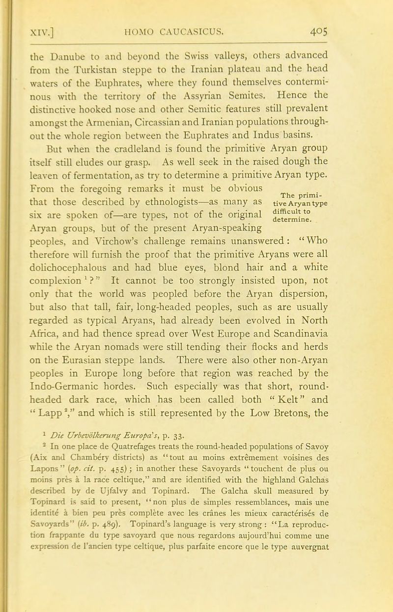 the Danube to and beyond the Swiss valleys, others advanced from the Turkistan steppe to the Iranian plateau and the head waters of the Euphrates, where they found themselves contermi- nous with the territory of the Assyrian Semites. Hence the distinctive hooked nose and other Semitic features still prevalent amongst the Armenian, Circassian and Iranian populations through- out the whole region between the Euphrates and Indus basins. But when the cradleland is found the primitive Aryan group itself still eludes our grasp. As well seek in the raised dough the leaven of fermentation, as try to determine a primitive Aryan type. From the foregoing remarks it must be obvious ... The primi- that those described by ethnologists—as many as tive Aryan type six are spoken of—are types, not of the original ^g^rmin^ Aryan groups, but of the present Aryan-speaking peoples, and Virchow's challenge remains unanswered: Who therefore will furnish the proof that the primitive Aryans were all dolichocephalous and had blue eyes, blond hair and a white complexion ' ? It cannot be too strongly insisted upon, not only that the world was peopled before the Aryan dispersion, but also that tall, fair, long-headed peoples, such as are usually regarded as typical Aryans, had already been evolved in North Africa, and had thence spread over West Europe and Scandinavia while the Aryan nomads were still tending their flocks and herds on the Eurasian steppe lands. There were also other non-Aryan peoples in Europe long before that region was reached by the Indo-Germanic hordes. Such especially was that short, round- headed dark race, which has been called both  Kelt and  Lapp -, and which is still represented by the Low Bretons, the ^ Die Urbevolkerung Europds, p. 33. - In one place de Quatrefages treats the round-headed populations of Savoy (Aix and Chambery districts) as tout au moins extremement voisines des Lapons {op. cit. p. 455); in another these Savoyards  touchent de plus ou moins pres a la race celtique, and are identified with the highland Galchas described by de Ujfalvy and Topinard. The Galcha skull measured by Topinard is said to present, non plus de simples ressemblances, mais une identite a bien f)eu pres complete avec les cranes les mieux caracterises de Savoyards [ib. p. 489). Topinard's language is very strong : La reproduc- tion frappante du type Savoyard que nous regardons aujourd'hui comme une expression de I'ancien type celtique, plus parfaite encore que le type auvergnat