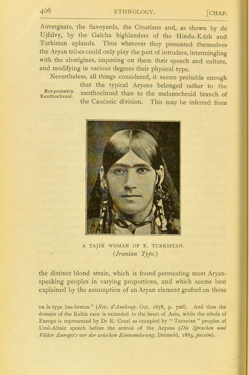 Auvergnats, the Savoyards, the Croatians and, as shown by de Ujfalvy, by the Galcha highlanders of the Hindu-Kdsh and Turkistan uplands. Thus wherever they presented themselves the Aryan tribes could only play the part of intruders, intermingHng with the aborigines, imposing on them their speech and culture, and modifying in various degrees their physical type. Nevertheless, all things considered, it seems probable enough that the typical Aryans belonged rather to the xfnThoc°hroS xanthochroid than to the melanochroid branch of the Caucasic division. This may l;e inferred from A TAJIK WOMAN OF E. TURKISTAN. (Jranian Type) the distinct blond strain, which is found permeating most Aryan- speaking peoples in varying proportions, and which seems best explained by the assumption of an Aryan element grafted on those ou le type bas-breton  {Rev. (TAnlhrop. Oct. 1878, p. 706). And thus the domain of the Keltic race is extended to the heart of Asia, while the whole of Europe is represented by Dr R. Cruel as occupied by  Turanian  peoples of Ural-Altaic speech before the arrival of the Aryans (Die Spraclieit utid .Volker Europa's vor der arischen Einwanderung, Detmold, 1883, passim).