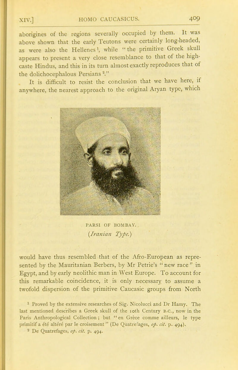 aborigines of the regions severally occupied by them. It was above shown that the early Teutons were certainly long-headed, as were also the Hellenes*, while the primitive Greek skull appears to present a very close resemblance to that of the high- caste Hindus, and this in its turn almost exactly reproduces that of the dolichocephalous Persians ^ It is difficult to resist the conclusion that we have here, if anywhere, the nearest approach to the original Aryan type, which PARSI OF BOWBAV. {Iranian Type.) would have thus resembled that of the Afro-European as repre- sented by the Mauritanian Berbers, by Mr Petrie's  new race  in Egypt, and by early neolithic man in West Europe. To account for this remarkable coincidence, it is only necessary to assume a twofold dispersion of the primitive Caucasic groups from North ^ Proved by the extensive researches of Sig. Nicolucci and Dr Hamy. The last mentioned describes a Greek skull of the 10th Century B.C., now in the Paris Anthropological Collection; but en Grece comme ailleurs, le type primitif a ete altere par le croisement  (De Quatrefages, op. cit. p. 494). - De Quatrefages, op. cit. p. 494.