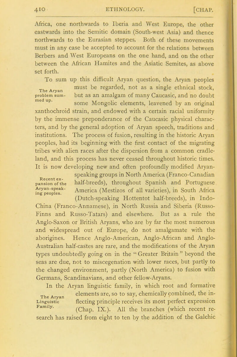 Africa, one northwards to Iberia and West Europe, the other eastwards into the Semitic domain (South-west Asia) and thence northwards to the Eurasian steppes. Both of these movements must in any case be accepted to account for the relations between Berbers and West Europeans on the one hand, and on the other between the African Hamites and the Asiatic Semites, as above set forth. To sum up this difficult Aryan question, the Aryan peoples „^ . must be regarded, not as a single ethnical stock, The Aryan o ' o > problem sum- but as an amalgam of many Caucasic, and no doubt ^^^ some Mongolic elements, leavened by an original xanthochroid strain, and endowed with a certain racial uniformity by the immense preponderance of the Caucasic physical charac- ters, and by the general adoption of Aryan speech, traditions and institutions. The process of fusion, resulting in the historic Aryan peoples, had its beginning with the first contact of the migrating tribes with alien races after the dispersion from a common cradle- land, and this process has never ceased throughout historic times. It is now developing new and often profoundly modified Aryan- speaking groups in North America (Franco-Canadian pansionofthe lialf-brecds), throughout Spanish and Portuguese Aryan-speak- America (Mestizos of all varieties), in South Africa ing peoples. (Dutch-speaking Hottentot half-breeds), in Indo- China (Franco-Annamese), in North Russia and Siberia (Russo- Finns and Russo-Tatars) and elsewhere. But as a rule the Anglo-Saxon or British Aryans, who are by far the most numerous and widespread out of Europe, do not amalgamate with the aborigines. Hence Anglo-American, Anglo-African and Anglo- Australian half-castes are rare, and the modifications of the Aryan types undoubtedly going on in the  Greater Britain  beyond the seas are due, not to miscegenation with lower races, but partly to the changed environment, partly (North America) to fusion with Germans, Scandinavians, and other fellow-Aryans. In the Aryan linguistic family, in which root and formative . elements are, so to say, chemically combined, the in- The Aryan •' ' _ • Linguistic fleeting principle receives its most perfect expression Family. (Chap. IX.). All the branches (which recent re- search has raised from eight to ten by the addition of the Galchic