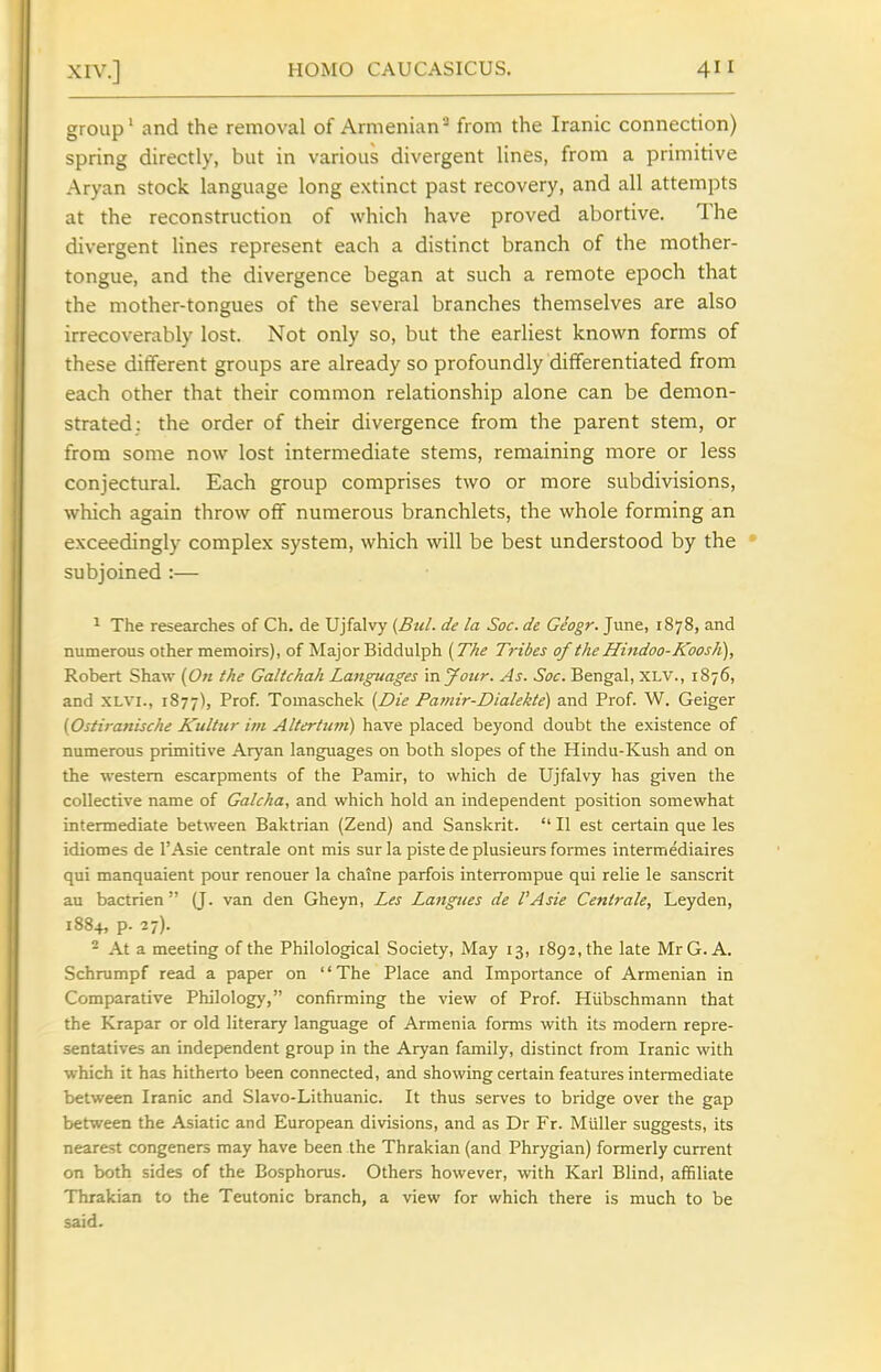 group' and the removal of Armenian^ from the Iranic connection) spring directly, but in various divergent lines, from a primitive Aryan stock language long extinct past recovery, and all attempts at the reconstruction of which have proved abortive. The divergent lines represent each a distinct branch of the mother- tongue, and the divergence began at such a remote epoch that the mother-tongues of the several branches themselves are also irrecoverably lost. Not only so, but the earliest known forms of these dilTerent groups are already so profoundly differentiated from each other that their common relationship alone can be demon- strated: the order of their divergence from the parent stem, or from some now lost intermediate stems, remaining more or less conjectural. Each group comprises two or more subdivisions, which again throw off numerous branchlets, the whole forming an exceedingly complex system, which will be best understood by the * subjoined :— 1 The researches of Ch, de Ujfalvy {Bui. de la Soc. de Geogr. June, 1878, and numerous other memoirs), of Major Biddulph {The Tribes of the Hindoo-KoosJC), Robert Shaw (On the Galtchah Languages in your. As. Soc. Bengal, XLV., 1876, and XLVI., 1877), Prof. Tomaschek (Die Pamir-Dialekte) and Prof. W. Geiger (Ostiranische Kultur im Altertum) have placed beyond doubt the existence of numerous primitive Aryan languages on both slopes of the Hindu-Kush and on the western escarpments of the Pamir, to which de Ujfalvy has given the collective name of Galcha, and which hold an independent position somewhat intermediate between Baktrian (Zend) and Sanskrit.  II est certain que les idiomes de I'Asie centrale ont mis sur la piste de plusieurs formes intermediaires qui manquaient pour renouer la chaJne parfois interrompue qui relie le Sanscrit au bactrien  Q. van den Gheyn, Les Langues de I'Asie Centrale, Leyden, 1884, p. 27)- ^ At a meeting of the Philological Society, May 13, 1892, the late MrG. A. Schrumpf read a paper on The Place and Importance of Armenian in Comparative Philology, confirming the view of Prof. Hiibschmann that the Krapar or old literary language of Armenia forms with its modem repre- sentatives an independent group in the Aryan family, distinct from Iranic with which it has hitherto been connected, and showing certain features intermediate between Iranic and Slavo-Lithuanic. It thus serves to bridge over the gap between the Asiatic and European divisions, and as Dr Fr. Miiller suggests, its nearest congeners may have been the Thrakian (and Phrygian) formerly current on both sides of the Bosphorus. Others however, with Karl Blind, affiliate Thrakian to the Teutonic branch, a view for which there is much to be said.