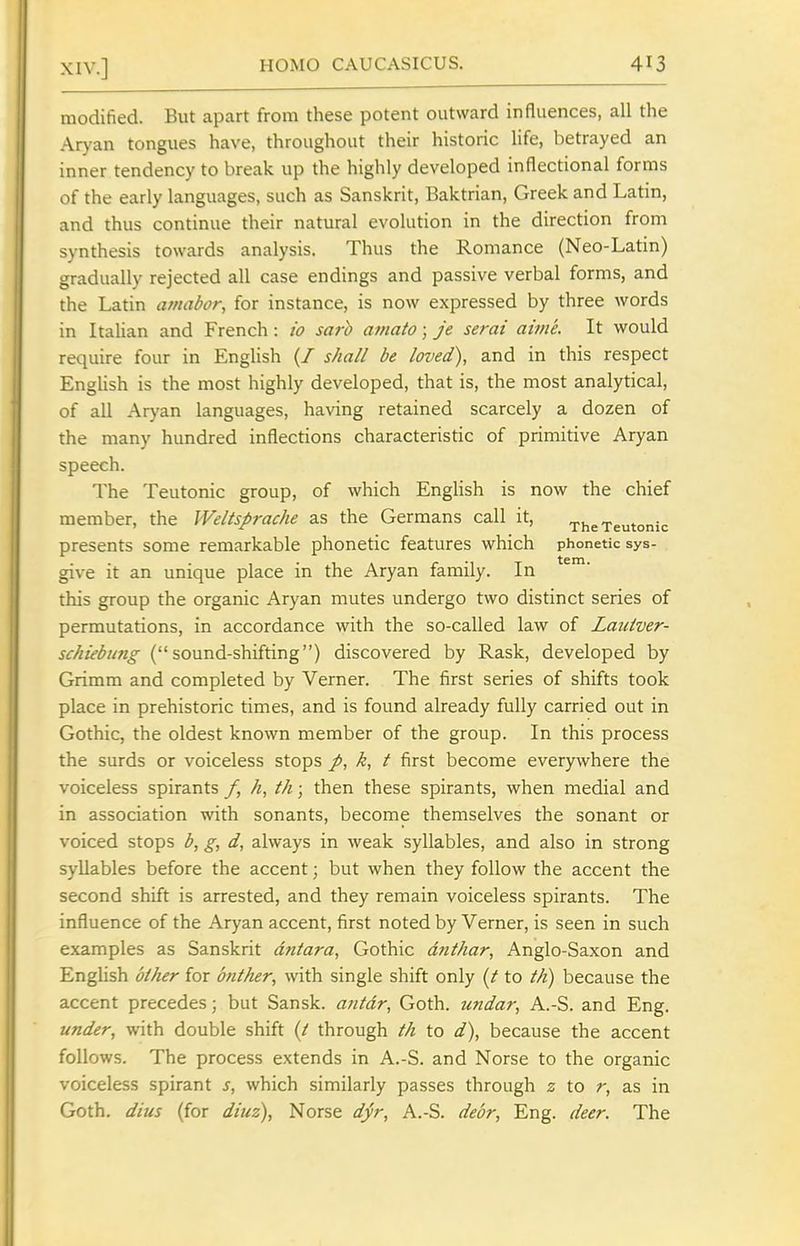 modified. But apart from these potent outward influences, all the Aryan tongues have, throughout their historic Hfe, betrayed an inner tendency to break up the highly developed inflectional forms of the early languages, such as Sanskrit, Baktrian, Greek and Latin, and thus continue their natural evolution in the direction from synthesis towards analysis. Thus the Romance (Neo-Latin) gradually rejected all case endings and passive verbal forms, and the Latin amabor, for instance, is now expressed by three words in Italian and French: io sarh aniato; je serai aime. It would require four in English {/ shall be loved), and in this respect English is the most highly developed, that is, the most analytical, of all Aryan languages, having retained scarcely a dozen of the many hundred inflections characteristic of primitive Aryan speech. The Teutonic group, of which EngHsh is now the chief member, the Weltsprache as the Germans call it, The Teutonic presents some remarkable phonetic features which phonetic sys- give it an unique place in the Aryan family. In this group the organic Aryan mutes undergo two distinct series of permutations, in accordance with the so-called law of LaiUver- schiebung (sound-shifting) discovered by Rask, developed by Grimm and completed by Verner. The first series of shifts took place in prehistoric times, and is found already fully carried out in Gothic, the oldest known member of the group. In this process the surds or voiceless stops p, k, t first become everywhere the voiceless spirants /, h, th; then these spirants, when medial and in association with sonants, become themselves the sonant or voiced stops b, g, d, always in weak syllables, and also in strong syllables before the accent; but when they follow the accent the second shift is arrested, and they remain voiceless spirants. The influence of the Aryan accent, first noted by Verner, is seen in such examples as Sanskrit dntara, Gothic dtit/iar, Anglo-Saxon and EngHsh olher for anther, with single shift only (/ to th) because the accent precedes; but Sansk. antdr, Goth, undar, A.-S. and Eng. under, with double shift (/ through th to d), because the accent follows. The process extends in A.-S. and Norse to the organic voiceless spirant s, which similarly passes through z to r, as in Goth, dius (for diuz), Norse dyr, A.-S. deor, Eng. deer. The