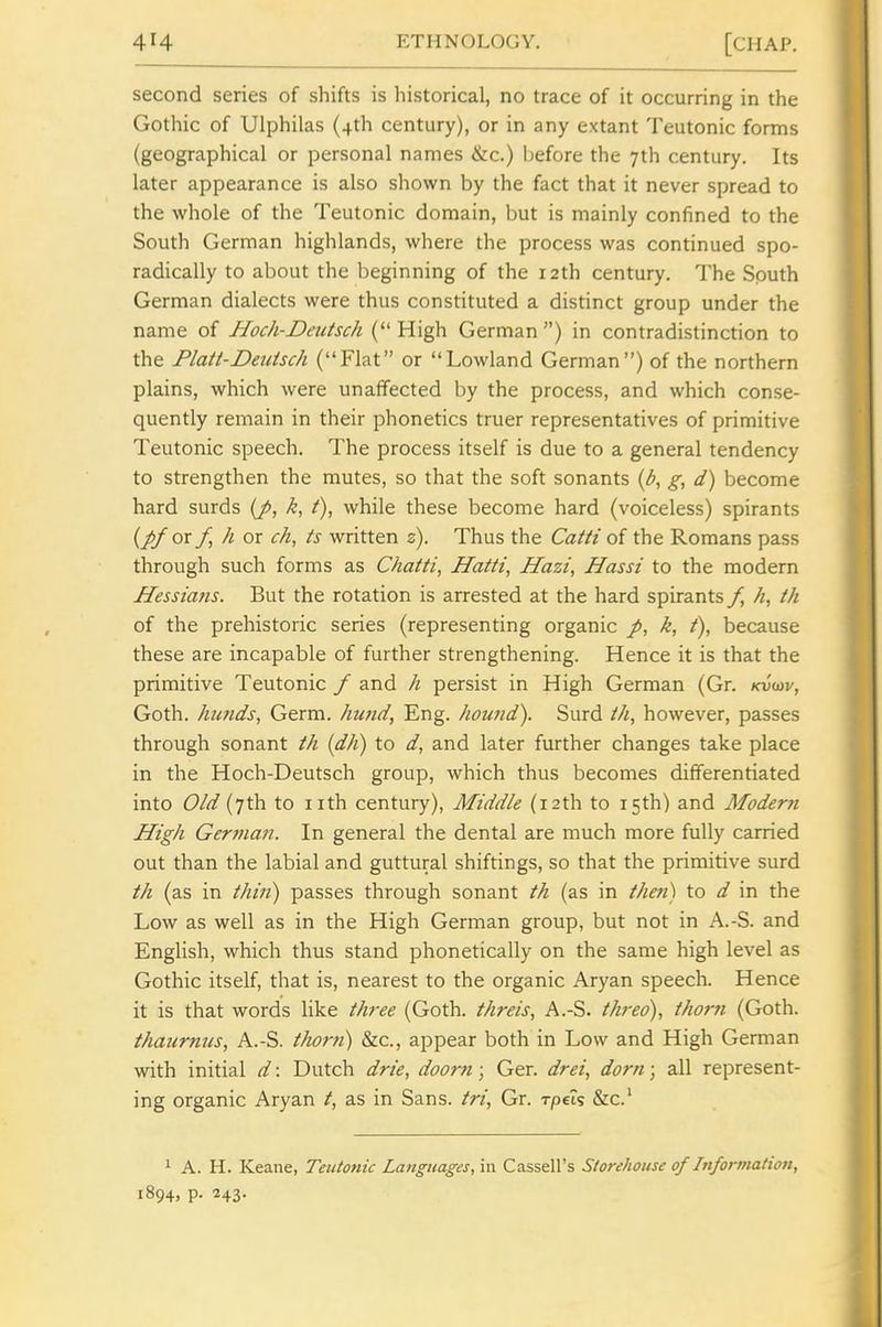 second series of shifts is historical, no trace of it occurring in the Gothic of Ulphilas (4th century), or in any extant Teutonic forms (geographical or personal names &c.) before the 7th century. Its later appearance is also shown by the fact that it never spread to the whole of the Teutonic domain, but is mainly confined to the South German highlands, where the process was continued spo- radically to about the beginning of the 12th century. The South German dialects were thus constituted a distinct group under the name of Hoch-Deutsch ( High German ) in contradistinction to the Platt-Deuisch (Flat or Lowland German) of the northern plains, which were unaffected by the process, and which conse- quently remain in their phonetics truer representatives of primitive Teutonic speech. The process itself is due to a general tendency to strengthen the mutes, so that the soft sonants (b, g, d) become hard surds (J>, k, t), while these become hard (voiceless) spirants (^or f,hox ch, ts written s). Thus the Catti of the Romans pass through such forms as Chatti, Haiti, Hazi, Hassi to the modern Hessians. But the rotation is arrested at the hard spirants /, th of the prehistoric series (representing organic k, f), because these are incapable of further strengthening. Hence it is that the primitive Teutonic f and h persist in High German (Gr. kvwv, Goth, hunds, Germ, hund, Eng. hound). Surd th, however, passes through sonant th (dh) to d, and later further changes take place in the Hoch-Deutsch group, which thus becomes differentiated into Old (7th to iith century), Middle (12th to 15th) and Modern High Ger7nan. In general the dental are much more fully carried out than the labial and guttural shiftings, so that the primitive surd th (as in thin) passes through sonant th (as in then) to d in the Low as well as in the High German group, but not in A.-S. and English, which thus stand phonetically on the same high level as Gothic itself, that is, nearest to the organic Aryan speech. Hence it is that words like th-ee (Goth, threis, A.-S. threo), thorn (Goth. thaurnus, A.-S. thorn) &c., appear both in Low and High German with initial d: Dutch drie, doom; Ger. drei, dorn; all represent- ing organic Aryan t, as in Sans, tri, Gr. rpeis &c.' 1 A. H. Keane, Teutonic Langttages,'m. Cassell's Storehouse of Information, 1894, p. 243.