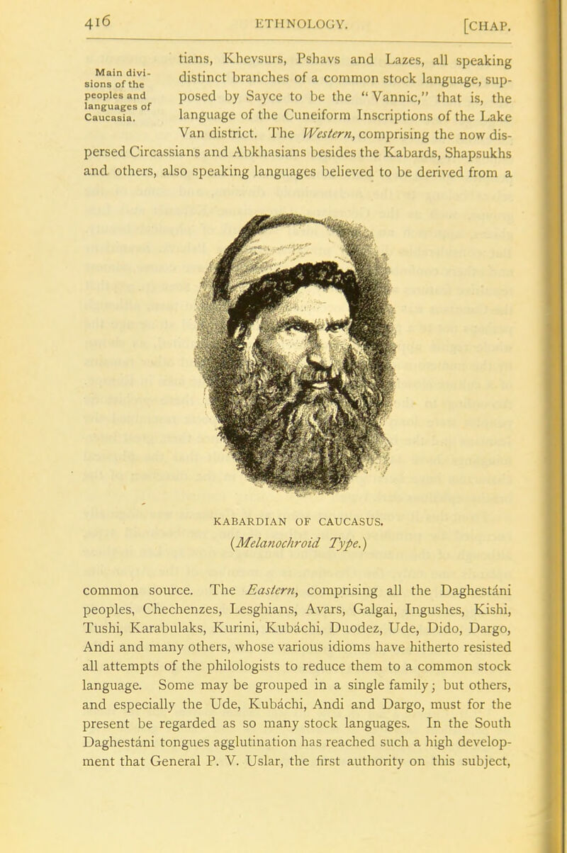 tians, Khevsurs, Pshavs and Lazes, all speaking distinct branches of a common stock language, sup- posed by Sayce to be the Vannic, that is, the language of the Cuneiform Inscriptions of the Lake Van district. The Western, comprising the now dis- persed Circassians and Abkhasians besides the Kabards, Shapsukhs and others, also speaking languages believed to be derived from a Main divi- sions of the peoples and languages of Caucasia. KABARDIAN OF CAUCASUS, {Melanochroid Type.) common source. The Eastern, comprising all the Daghestani peoples, Chechenzes, Lesghians, Avars, Galgai, Ingushes, Kishi, Tushi, Karabulaks, Kurini, Kubachi, Duodez, Ude, Dido, Dargo, Andi and many others, whose various idioms have hitherto resisted all attempts of the philologists to reduce them to a common stock language. Some may be grouped in a single family; but others, and especially the Ude, Kubachi, Andi and Dargo, must for the present be regarded as so many stock languages. In the South Daghestani tongues agglutination has reached such a high develop- ment that General P. V. Uslar, the first authority on this subject.