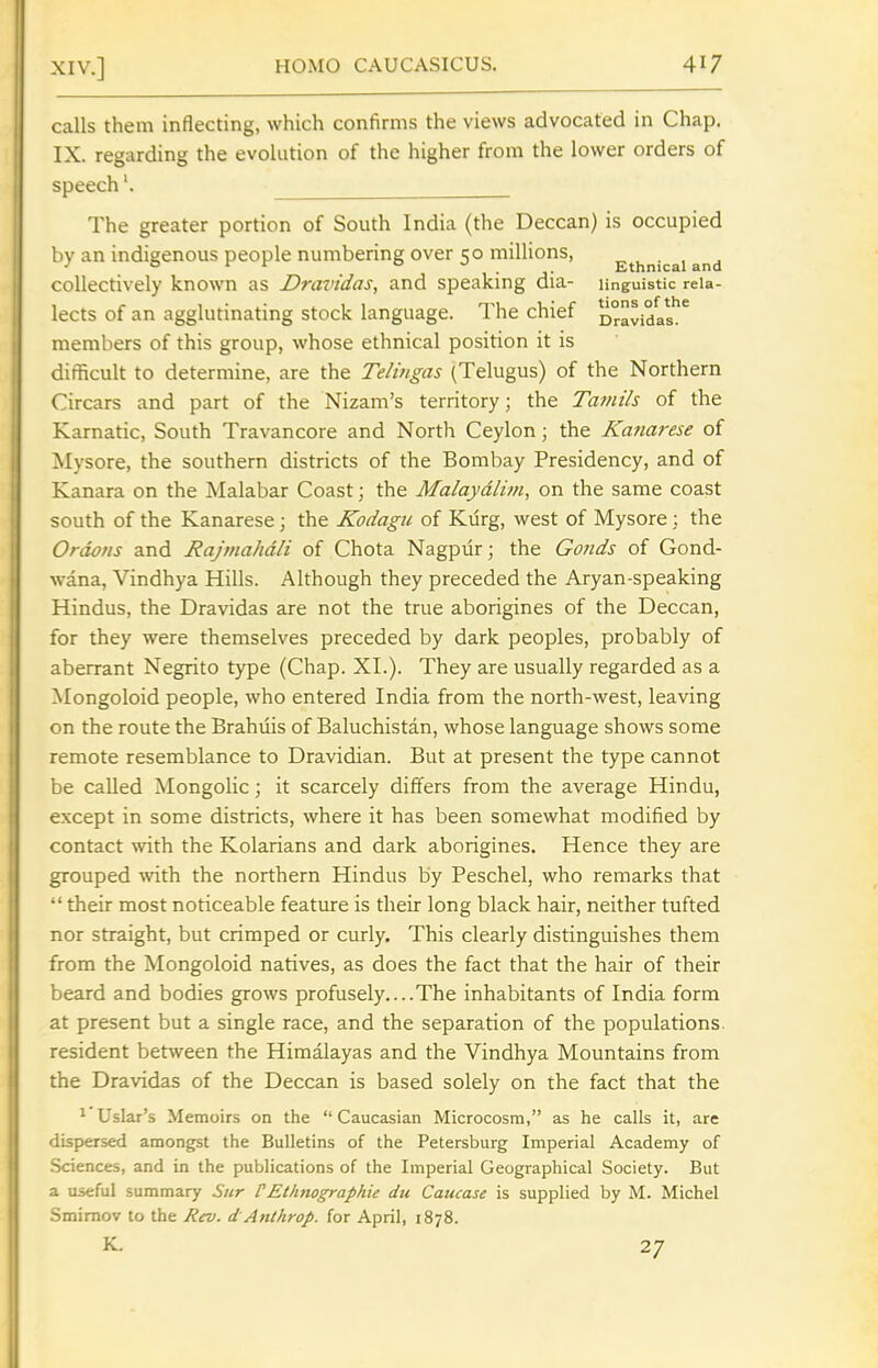 calls them inflecting, which confirms the views advocated in Chap. IX. regarding the evolution of the higher from the lower orders of speech'. ^_ The greater portion of South India (the Deccan) is occupied by an indigenous people numbering over 50 millions, E^^nicai and collectively known as Dravidas, and speaking dia- linguistic reia- lects of an agglutinating stock language. The chief oravidal*!^ members of this group, whose ethnical position it is difficult to determine, are the Telingas (Telugus) of the Northern Circars and part of the Nizam's territory; the Tamils of the Karnatic, South Travancore and North Ceylon; the Kanarese of Mysore, the southern districts of the Bombay Presidency, and of Kanara on the Malabar Coast; the Malaydlim, on the same coast south of the Kanarese; the Kodagu of Kurg, west of Mysore ; the Ordo/is and Rajmahdli of Chota Nagpur; the Goiids of Gond- wana, Vindhya Hills. Although they preceded the Aryan-speaking Hindus, the Dravidas are not the true aborigines of the Deccan, for they were themselves preceded by dark peoples, probably of aberrant Negrito type (Chap. XI.). They are usually regarded as a Mongoloid people, who entered India from the north-west, leaving on the route the Brahuis of Baluchistan, whose language shows some remote resemblance to Dravidian. But at present the type cannot be called Mongolic; it scarcely differs from the average Hindu, except in some districts, where it has been somewhat modified by contact with the Kolarians and dark aborigines. Hence they are grouped with the northern Hindus by Peschel, who remarks that their most noticeable feature is their long black hair, neither tufted nor straight, but crimped or curly. This clearly distinguishes them from the Mongoloid natives, as does the fact that the hair of their beard and bodies grows profusely....The inhabitants of India form at present but a single race, and the separation of the populations, resident between the Himalayas and the Vindhya Mountains from the Dravidas of the Deccan is based solely on the fact that the ^ Uslar's Memoirs on the Caucasian Microcosm, as he calls it, are dispersed amongst the Bulletins of the Petersburg Imperial Academy of Sciences, and in the publications of the Imperial Geographical Society. But a useful summary Sitr CEthnographie du Caucase is supplied by M. Michel Smimov to the Rev. d Anthrop. for April, 1878.