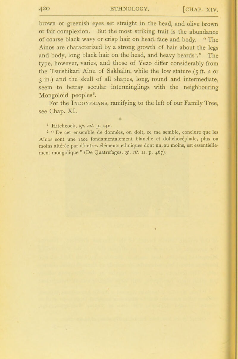 brown or greenish eyes set straight in the head, and olive brown or fair complexion. But the most striking trait is the abundance of coarse black wavy or crisp hair on head, face and body. The Ainos are characterized by a strong growth of hair about the legs and body, long black hair on the head, and heavy beards'. The type, however, varies, and those of Yezo differ considerably from the Tsuishikari Ainu of Sakhalin, while the low stature (5 ft. 2 or 3 in.) and the skull of all shapes, long, round and intermediate, seem to betray secular interminglings with the neighbouring Mongoloid peoples^ For the Indonesians, ramifying to the left of our Family Tree, see Chap. XI. * 1 Hitchcock, <7/. ci/. p. 440. 2 De cet ensemble de donnees, on doit, ce me semble, conclure que les Ainos sont une race fondamentalement blanche et dolichocephale, plus ou moins aller6e par d'autres elements ethniques dont un, au moins, est essentielle- ment mongolique (De Quatrefages, op. cit. 11. p. 467).