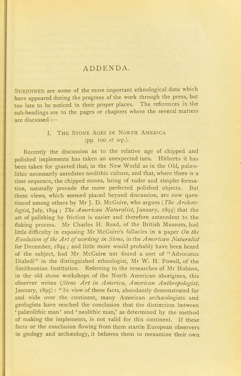 ADDENDA. Subjoined are some of the more important ethnological data which have appeared during the progress of the work through the press, but too late to be noticed in their proper places. The references in the sub-headings are to the pages or chapters where the several matters are discussed :— I. The Stone Ages in North America (pp. ICO et seq.). Recently the discussion as to the relative age of chipped and polished implements has taken an unexpected turn. Hitherto it has been taken for granted that, in the New World as in the Old, palaeo- lithic necessarily antedates neolithic culture, and that, where there is a time sequence, the chipped stones, being of ruder and simpler forma- tion, naturally precede the more perfected polished objects. But these views, which seemed placed beyond discussion, are now ques- tioned among others by Mr J. D. McGuire, who argues (The Archao- logist, July, 1894 ; The American Naturalist^ January, 1895) t^^t the art of polishing by friction is easier and therefore antecedent to the flaking process. Mr Charles H. Read, of the British Museum, had little difficulty in exposing Mr McGuire's fallacies in a paper Oti the Evolution of the Art of working in Stone, in the American Natieralist for December, 1894 ; and little more would probably have been heard of the subject, had Mr McGuire not found a sort of Advocatus Diaboli in the distinguished ethnologist, Mr W. H. Powell, of the Smithsonian Institution. Referring to the researches of Mr Holmes, in the old stone workshops of the North American aborigines, this observer writes {Stone Art in America, American Anthropologist, January, 1895) : In view of these facts, abundantly demonstrated far and wide over the continent, many American archaeologists and geologists have reached the conclusion that the distinction between ' palseolithic man' and ' neolithic man,' as determined by the method of making the implements, is not valid for this continent. If these facts or the conclusion flowing from them startle European observers in geology and archaeology, it behoves them to reexamine their own