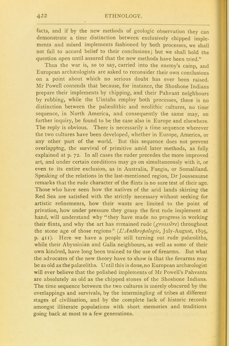 facts, and if by the new methods of geologic observation they can demonstrate a time distinction between exclusively chipped imple- ments and mixed implements fashioned by both processes, we shall not fail to accord belief to their conclusions; but we shall hold the question open until assured that the new methods have been tried. Thus the war is, so to say, carried into the enemy's camp, and European archaeologists are asked to reconsider their own conclusions on a point about which no serious doubt has ever been raised. Mr Powell contends that because, for instance, the Shoshone Indians prepare their implements by chipping, and their Pahvant neighbours by rubbing, while the Uintahs employ both processes, there is no distinction between the palaeolithic and neolithic cultures, no time sequence, in North America, and consequently the same may, on further inquiry, be found to be the case also in Europe and elsewhere. The reply is obvious. There is necessarily a time sequence wherever the two cultures have been developed, whether in Europe, America, or any other part of the world. But this sequence does not prevent overlapping, the survival of primitive amid later methods, as fully explained at p. 72. In all cases the ruder precedes the more improved art, and under certain conditions may go on simultaneously with it, or even to its entire exclusion, as in Australia, Fuegia, or Somaliland. Speaking of the relations in the last-mentioned region, Dr Jousseaume remarks that the rude character of the flints is no sure test of their age. Those who have seen how the natives of the arid lands skirting the Red Sea are satisfied with the strictly necessary without seeking for artistic refinements, how their wants are limited to the point of privation, how under pressure they grasp the first rude implement at hand, will understand why  they have made no progress in working their flints, and why the art has remained rude {grossiire) throughout the stone age of those regions {LAnthropologie, July-August, 1895, p. 411). Here we have a people still turning out rude palajoliths, while their Abyssinian and Galla neighbours, as well as some of their own kindred, have long been trained to the use of firearms. But what the advocates of the new theory have to show is that the firearms may be as old as the palseoliths. Until this is done,no European archaeologist will ever believe that the polished implements of Mr Powell's Pahvants are absolutely as old as the chipped stones of the Shoshone Indians. The time sequence between the two cultures is merely obscured by the overlappings and survivals, by the intermingling of tribes at different stages of civilisation, and by the complete lack of historic records amongst illiterate populations with short memories and traditions going back at most to a few generations.