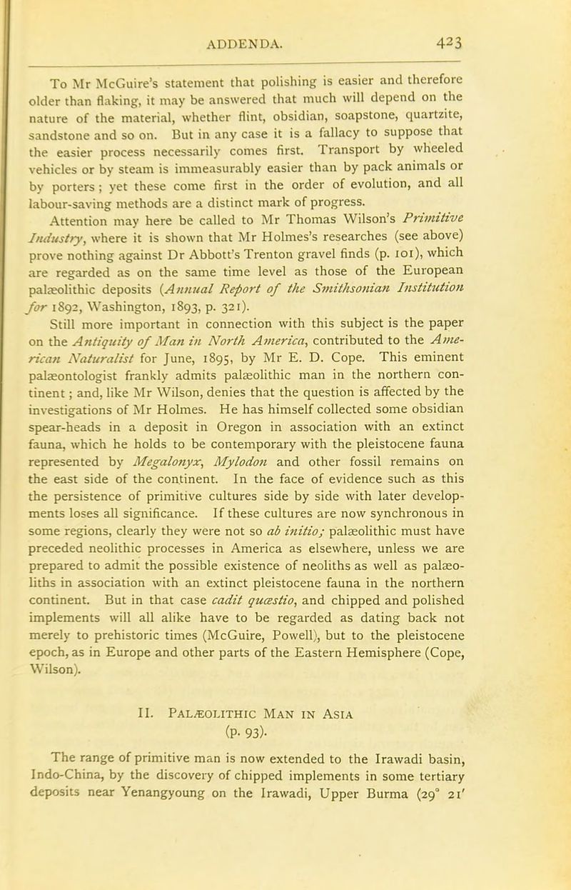 To Mr McGuire's statement that polishing is easier and therefore older than flaking, it may be answered that much will depend on the nature of the material, whether flint, obsidian, soapstone, quartzite, sandstone and so on. But in any case it is a fallacy to suppose that the easier process necessarily comes first. Transport by wheeled vehicles or by steam is immeasurably easier than by pack animals or by porters ; yet these come first in the order of evolution, and all labour-saving methods are a distinct mark of progress. Attention may here be called to Mr Thomas Wilson's Primitive Industry, where it is shown that Mr Holmes's researches (see above) prove nothing against Dr Abbott's Trenton gravel finds (p. loi), which are regarded as on the same time level as those of the European palaeolithic deposits {Annual Report of the Smithsonian Institution for 1892, Washington, 1893, p. 321). Still more important in connection with this subject is the paper on the Antiquity of Man in North America, contributed to the Ame- rican Naturalist for June, 1895, by Mr E. D. Cope. This eminent palaeontologist frankly admits palaeolithic man in the northern con- tinent ; and, like Mr Wilson, denies that the question is affected by the investigations of Mr Holmes. He has himself collected some obsidian spear-heads in a deposit in Oregon in association with an extinct fauna, which he holds to be contemporary with the pleistocene fauna represented by Megalonyx, Mylodon and other fossil remains on the east side of the continent. In the face of evidence such as this the persistence of primitive cultures side by side with later develop- ments loses all significance. If these cultures are now synchronous in some regions, clearly they were not so ab initio; palaeolithic must have preceded neolithic processes in America as elsewhere, unless we are prepared to admit the possible existence of neoliths as well as palaeo- liths in association with an extinct pleistocene fauna in the northern continent. But in that case cadit qucestio, and chipped and polished implements will all alike have to be regarded as dating back not merely to prehistoric times (McGuire, Powell), but to the pleistocene epoch, as in Europe and other parts of the Eastern Hemisphere (Cope, Wilson). II. PaL/EOUthic Man in Asia (P- 93)- The range of primitive man is now extended to the Irawadi basin, Indo-China, by the discovery of chipped implements in some tertiary deposits near Yenangyoung on the Irawadi, Upper Burma (29° 21'