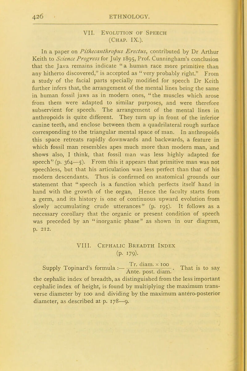 VII. Evolution of Speech (Chap. IX.). In a paper on Pithecanthropus Erectus, contributed by Dr Arthur Keith to Science Progress {ox July 1895, Prof. Cunningham's conclusion that the Java remains indicate a human race more primitive than any hitherto discovered, is accepted as very probably right. From a study of the facial parts specially modified for speech Dr Keith further infers that, the arrangement of the mental lines being the same in human fossil Jaws as in modern ones, the muscles which arose from them were adapted to similar purposes, and were therefore subservient for speech. The arrangement of the mental lines in anthropoids is quite different. They turn up in front of the inferior canine teeth, and enclose between them a quadrilateral rough surface corresponding to the triangular mental space of man. In anthropoids this space retreats rapidly downwards and backwards, a feature in which fossil man resembles apes much more than modern man, and shows also, I think, that fossil man was less highly adapted for speech (p. 364—5). From this it appears that primitive man was not speechless, but that his articulation was less perfect than that of his modern descendants. Thus is confirmed on anatomical grounds our statement that speech is a function which perfects itself hand in hand with the growth of the organ. Hence the faculty starts from a germ, and its history is one of continuous upward evolution from slowly accumulating crude utterances (p. 195). It follows as a necessary corollary that the organic or present condition of speech was preceded by an inorganic phase as shown in our diagram, p. 212. VIII. Cephalic Breadth Index (P- 179)- Supply Topinard's formula : Tr. diam. >^ 100 ^ That is to say ^ ^ Ante. post. diam. ^ the cephalic index of breadth, as distinguished from the less important cephalic index of height, is found by multiplying the maximum trans- verse diameter by 100 and dividing by the maximum antero-posterior diameter, as described at p. 178—9.