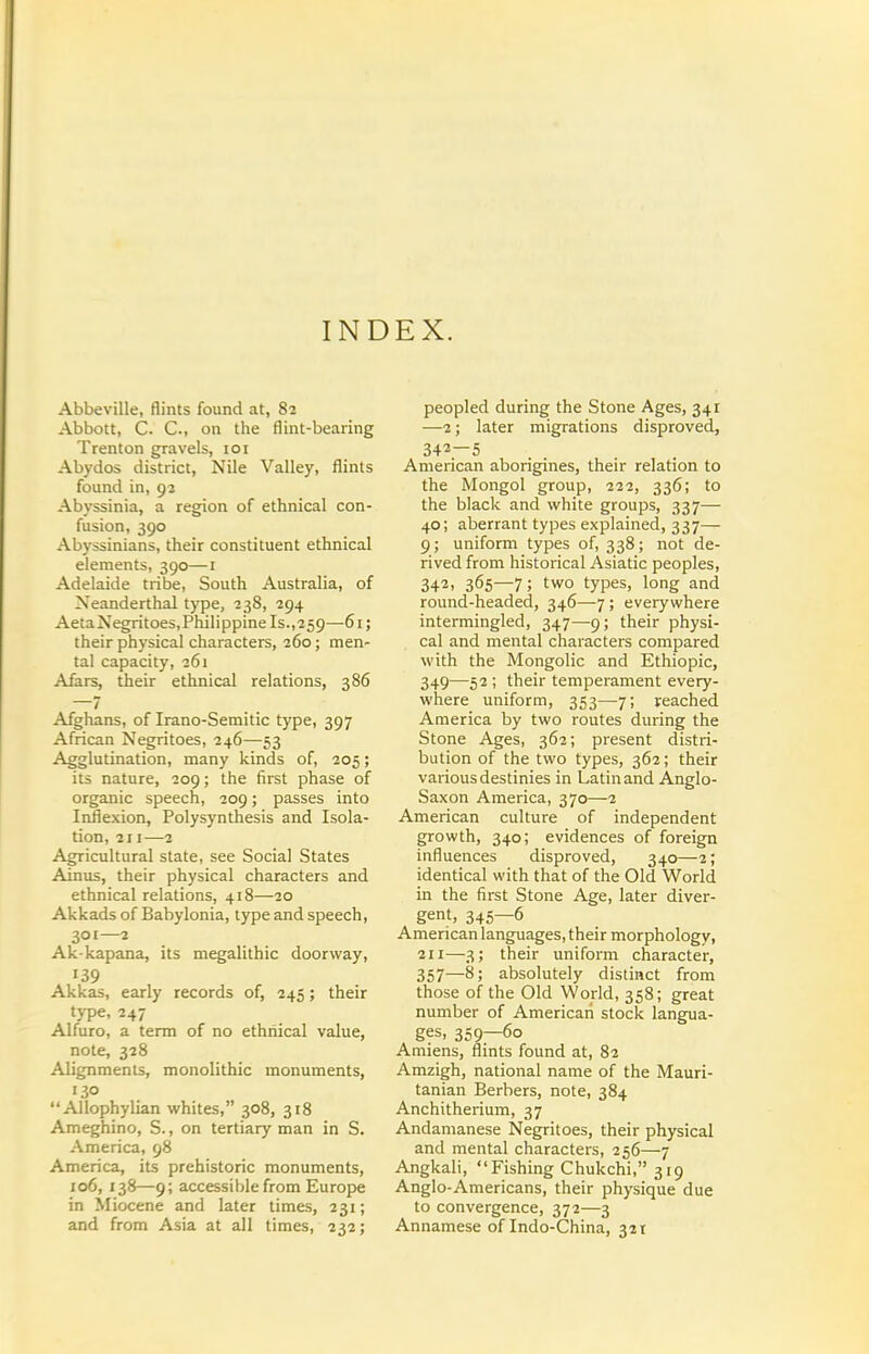 INDEX. Abbeville, flints found at, 82 Abbott, C. C, on the flint-bearing Trenton gravels, 101 Abydos district, Nile Valley, flints found in, 92 Abyssinia, a region of ethnical con- fusion, 390 Abyssinians, their constituent ethnical elements, 390—i Adelaide tribe. South Australia, of Neanderthal type, 238, 294 AetaNegritoes,Philippine Is.,259—61; their physical characters, 260; men- tal capacity, 261 Afars, their ethnical relations, 386 —7 Afghans, of Irano-Semitic type, 397 African Negritoes, 246—53 Agglutination, many kinds of, 305; its nature, 209; the first phase of organic speech, 209; passes into Inflexion, Polysynthesis and Isola- tion, 211—2 Agricultural state, see Social States Ainus, their physical characters and ethnical relations, 418—20 Akkads of Babylonia, type and speech, 301—2 Ak-kapana, its megalithic doorway, 139 Akkas, early records of, 245; their type, 247 Alfuro, a term of no ethnical value, note, 328 Alignments, monolithic monuments, 130 Allophylian whites, 308, 318 Ameghino, S., on tertiary man in S. America, 98 America, its prehistoric monuments, 106, 138—9; accessible from Europe in Miocene and later times, 231; and from Asia at all times, 232; peopled during the Stone Ages, 341 —2; later migrations disproved, 342—5 American aborigines, their relation to the Mongol group, 222, 336; to the black and white groups, 337— 40; aberrant types explained, 337— 9; uniform types of, 338; not de- rived from historical Asiatic peoples, 342. 365—7; two types, long and round-headed, 346—7 ; everywhere intermingled, 347—9; their physi- cal and mental characters compared with the Mongolic and Ethiopic, 349—52 ; their temperament every- where uniform, 353—7; reached America by two routes during the Stone Ages, 362; present distri- bution of the two types, 362; their various destinies in Latin and Anglo- Saxon America, 370—2 American culture of independent growth, 340; evidences of foreign influences disproved, 340—2; identical with that of the Old World in the first Stone Age, later diver- gent, 345—6 American languages, their morphology, 211—3; their uniform character, 357—8; absolutely distinct from those of the Old World, 358; great number of American stock langua- ges, 359—60 Amiens, flints found at, 82 Amzigh, national name of the Mauri- tanian Berbers, note, 384 Anchitherium, 37 Andanianese Negritoes, their physical and mental characters, 256—7 Angkali, Fishing Chukchi, 319 Anglo-Americans, their physique due to convergence, 372—3 Annamese of Indo-China, 321