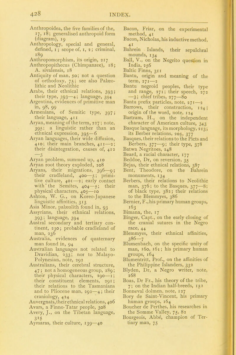 Anthropoidea, the five families of the, 17, 18; generalised anthropoid form (diagram), 19 Anthropology, special and general, defined, i; scope of, i, 2; criminal, 189 Anthropomorphism, its origin, 217 Anthropopithecus (Chimpanzee), 18; A. sivalensis, 18 Antiquity of man, 50; not a question of orthodoxy, 75; see also Palaeo- lithic and Neolithic Arabs, their ethnical relations, 393; their type, 393—4; language, 394 Argentina, evidences of primitive man in, 98, 99 Armenians, of Semitic type, 397; their language, 411 Aryan, meaning of the term, 227; note, 395; a linguistic rather than an ethnical expression, 395—6 Aryan languages, their wide diffusion, 410; their main branches, 411—2; their disintegration, causes of, 412 —3 Aryan problem, summed up, 410 Aryan root theory exploded, 208 Aryans, their migrations, 396—9 ; their cradleland, 400—5; primi- tive culture, 401—2; early contact with' the Semites, 404—5; their physical characters, 405—10 Ashton, W. G., on Koreo-Japanese linguistic affinities, 313 Asia Minor, palEeolith found in, 93 Assyrians, Ihejr ethnical relations, 393; language, 394 Austral secondary and tertiary con- tinent, 230; probable cradleland of man, 236 Australia, evidences of quaternary man found in, 94 Australian languages not related to Dravidian, 233; nor to Malayo- Polynesian, note, 292 Australians, their cerebral structure, 47 ; not a homogeneous group, 289; their physical characters, 290—i; their constituent elements, 291; their relations to the Tasmanians and to Pliocene man, 292—4; their craniology, 424 Auvergnats,theirethnical relations, 406 Avars, a Finno-Tatar people, 308 Avery, J., on the Tibetan language, 3^5 Ayniaras, their culture, 139—40 Bacon, Friar, on the experimental method, 41 Bacon, Nicholas, his inductive method, 41 Bahrein Islands, their sepulchral mounds, 134 Ball, v., on the Negrito question in India, 256 Baltic Finns, 311 Bantu, origin and meaning of the term, 271—2 Bantu negroid peoples, their type and range, 271; their speech, 272 —3; chief tribes, 277—80 Bantu prefix particles, note, 271—2 Barrows, their construction, 124; origin of the word, note, 124 Bartram, H., on the independent character of American culture, 343 Basque language, its morphology, 213; its Berber relations, 205, 377 Basques, their relations to the Picts and Berbers, 377—9; their type, 378 Batwa Negritoes, 248 Beard, a racial character, 177 Beddoe, Dr, on reversion, 35 Bejas, their ethnical relations, 387 Bent, Theodore, on the Bahrein monuments, 134 Berbers, their relations to Neolithic man, 376; to the Basques, 377—8; of black type, 382; their relations to the Blemmyes, 386 Bernier, F.,his primary human groups, 163 Bimana, the, 17 Binger, Capt., on the early closing of the cranial sutures in the Negro race, 44 Blemmyes, their ethnical affinities, 386-7 Blumenbach, on the specific unity of man, 160, 161; his primary human groups, 164 Blumentritt, Prof., on the affinities of the Philippine Islanders, 332 Blyden, Dr, a Negro writer, note, 268 Boas, Dr Fr., his theory of the tribe, 7; on the Indian half-breeds, 152 Bonneval dolmen, note, 127 Bory de Saint-Vincent, his primary human groups, 164 Boucher de Perthes, his researches in the Somme Valley, 75, 82 Bourgeois, Abbe, champion of Ter- tiary man, 75