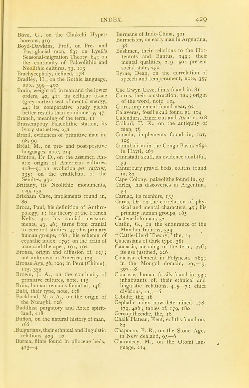 Bove, G., on the Chukchi Hyper- boreans, 319 Boyd-Dawkins, Prof., on Pre- and Post-glacial man, 63; on Lyell's Seasonal-migration Theory, 64; on the continuity of Paleolithic and Neolithic cultures, 73, 113 Brachycephaly, defined, 178 Bradley, H., on the Gothic language, note, 399—400 Brain, weight of, in man and the lower orders, 40, 41; its cellular tissue (grey cortex) seat of mental energy, 44; its comparative study yields better results than craniometry, 47 Branch, meaning of the term, 11 Brassempouy Palceolithic station, its ivory statuettes, 252 Brazil, evidences of primitive man in, 98, 99 Breal, M., on pre- and post-positive languages, note, 214 Brinton, Dr D., on the assumed Asi- atic origin of American cultures, 218—9; on evolution/^r sallum, 235; on the cradleland of the Semites, 392 Brittany, its Neolithic monuments, 129, 133 Brixham Cave, implements found in, 80 Broca, Paul, his definition of Anthro- pology, I; his theory of the French Kelts, 34; his cranial measure- ments, 43, 46; turns from cranial to cerebral studies, 47 ; his primary human groups, 168 ; his scheme of cephalic index, 179; on the brain of man and the apes, 191, 192 Bronze, origin and diffusion of, 123; not unknown in America, 123 Bronze Age, 56,109; in Peru (Chimu), 123, 335 Brown, J. A., on the continuity of primitive cultures, note, 115 Briix, human remains found at, 146 Bubi, their type, note, 278 Buckland, Miss A., on the origin of the Nuraghi, 126 Buddhist purgatory and Aztec spirit- land, 218 Bnfibn, on the natural history of man, 166 .Bulgarians, their ethnical and linguistic relations, 309—10 Burma, flints found in pliocene beds, 423—4 Burmans of Indo-China, 321 Burmeister, on early man in Argentina, 98 Bushmen, their relations to the Hot- tentots and Bantus, 249; their mental qualities, 249—50; present social state, 250 Byrne, Dean, on the correlation of speech and temperament, note, 357 Cae Gwyn Cave, flints found in, 81 Cairns, their construction, 124; origin of the word, note, 124 Cairo, implement found near, 92 Calaveras, fossil skull found at, 104 Calendars, American and Asiatic, 218 Callard, T. K., on the antiquity of man, 76 Canada, implements found in, 101, Cannibalism in the Congo Basin, 205; in Hayti, 267 Cannstadt skull, its evidence doubtful, 33 Canterbury gravel beds, eoliths found in, 82 Cape Colony, paleeoliths found in, 93 Carles, his discoveries in Argentina, 34 Camac, its menhirs, 133 Carus, Dr, un the correlation of phy- sical and mental characters, 47 j his primary human groups, 165 Castenedolo man, 32 Catlin, G., on the endurance of the Mandan Indians, 354 Cattle-Herd Theory, the, 14 Caucasians of dark type, 381 Caucasic, meaning of the term, 226; its use justified, 226 Caucasic element in Polynesia, 289; in the Mongol domain, 297—9, 307—8 Caucasus, human fossils found in, 93; inhabitants of, their ethnical and linguistic relations, 415—7; chief divisions, 415—6 Cebidse, the, 18 Cephalic index, how determined, 178, 179, 426; tables of, 179, 180 Cercopithecidse, the, 18 Chalk Plateau, Kent, eoliths found on, 82 Chapman, F. R., on the Stone Ages in New Zealand, 95—6 Charancey, M., on the Otomi lan- guage, 214
