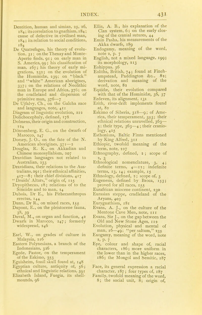 Dentition, human and simian, 25, 26, 184; its correlation to gnathism, 184; cause of defective in civilised man, 1S4; its relation to social conditions, 1S4 De Quatrefages, his theory of evolu- tion, 31; ontheThenay and Monte- Aperto finds, 91 ; on early man in S. America, 99 ; his classification of man, 167; his theory of early mi- grations, 2^2; on the evolution of the Hominidre, 239; on black and white American aborigines, 337; on the relations of Neolithic man in Europe and Africa, 376; on the cradleland and dispersion of primitive man, 376—7 De Ujfah-j', Ch., on the Galcha race and languages, note, 411 Diagram of linguistic evolution, 212 Dolichocephaly, defined, 17S Dolmens, their origin and construction, 124 Donnenberg, E. G., on the dwarfs of Marocco, 247 Dorsey, J. O., on the fate of the N. American aborigines, 371—2 Douglas, R. K., on Akkadian and Chinese monosyllabism, 207 Dravidian languages not related to Australian, 233 Dravidians, their relations to the Aus- tralians, 291 ; their ethnical affinities, 417—8: their chief divisions, 4r7 Druids' Altars, origin of, 125 Dryopithecus, 18; relations of to the Simiidre and to man, 24 Dubois, Dr E., his Pithecanthropus erectus, 144 Dunn, Dr R., on mixed races, 155 Dupont, E., on the pleistocene fauna, 38, 39 Duval, M., on organ and function, 42 Dwarfs in Marocco, 247; formerly widespread, 246 Earl, \V., on grades of culture in Malaysia, 216 Eastern Polynesians, a branch of the Indonesians, 326 Egede, Pastor, on the temperament of the Eskimo, 353 Eguisheim, fossil skull found at, 148 Egyptian culture, antiquity of, 56; ethnical and linguistic relations, 391 Elizabeth Island, Fuegia, its shell- mounds, 96 Ellis, A. B., his explanation of the Clan system, 6; on the early clos- ing of the cranial sutures, 44 Emin Pasha, his measurements of the Akka dwarfs, 189 Endogamy, meaning of the word, note 2, p. 7 English, not a mixed language, 199; its morphology, 213 Eohippus, 36 Eoliths, British, 74; found at Finch- ampstead, Paddington &c., 82; derivation and meaning of the word, note, 82 Equidte, their evolution compared with that of the Hominidse, 36, 37 Erdeven, its alignment, 131 Erith, river-drift implements found at, 82 Eskimo of Siberia, 318—9; of Ame- rica, their temperament, 353; their ethnical relations unravelled, 363— 5; their type, 363—4 ; their cranio- iog)', 425 Esthonians, Baltic Finns mentioned by King Alfred, 311 Ethiopic, twofold meaning of the term, note, 227 Ethnography, defined, 2 ; scope of 2, 3 Ethnological nomenclature, 3, 4; definite terms, 4—12; indefinite terms, 13, 14; example, 15 Ethnology, defined, 2; scope of, 3 Eugenesis, defined by Broca, 153; proved for all races, 155 Eurafrican miocene continent, 230 Eurasian steppe, cradleland of the Aryans, 403 Eurygnathism, 181 Evans, A. J., on the culture of the Mentone Cave Men, note, in Evans, Sir J., on the gap between the Old and New Stone Ages, 112 Evolution, physical and mental of man, 16—49; persaltum, 235 Exogamy, meaning of the word, note 2, p. 7 Eye, colour and shape of, racial characters, 186; more uniform in the lower than in the higher races, 186; the Mongol and Semitic, 187 Face, its general expression a racial character, 187; four types of, 187 Family, twofold meaning of the word, 8; the social unit, 8; origin of,