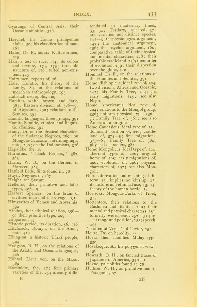 Gyanings of Central Asia, their Oceanic affinities, 326 Haeckel, his Homo primigenius alalus, 30; his classification of man, 167 Hahn, Dr E., his six Kulturformen, Hair, a test of race, 174; its colour and texture, 174, 175; threefold stmcture of, 176; tufted non-exis- tent, 435 Hairy men, reports of, 26 Hale, Horatio, his theory of the family, 8; on the relations of speech to anthropology, 193 Hallstadt necropolis, 109 Hamites, white, brown, and dark, 383 ; Eastern division of, 386—9; of Abyssinia, 390; relations to the Semites, 391 Hamitic languages, three groups, 391 Hamito-Semitic, ethnical and linguis- tic affinities, 391 Hamy, Dr, on the physical characters of the Sudanese Negroes, 269; on Mongolo-Caucasic interminglings, note, 299 ; on the Indonesians, 326 Hapalidje, the, 18 Harratins, black Berbers, 382, 383 Harris, W. B., on the Berbers of Marocco, 383 Hatfield Beds, flints found in, 78 Hayti, Negroes of, 267 Height, see Stature HeOenes, their primitive and later types, 408—9 Herbert Spencer, on the brain of civilised man and the savage, 191 Himyarites of Yemen and Abyssinia, 390 Hindus, their ethnical relation, 398— 9; their primitive type, 409 Hipparion, 37 Historic period, its duration, 56, 116 Hitchcock, Romyn, on the Ainus, note, 419 Hiung-nu, a historic Tiirki people, 304 Hodgson, B. H., on the relations of the Asiatic and Oceanic languages, 326 Hohnel, Lieut, von, on the Masai, 38? . Hominidae, the, 17; four primary varieties of the, 25; already diffe- K. rentiated in quaternary times, 33, 34; Teniary, rejected, 37 ; are varieties not distinct species, 142—3; the physiological argument, 142 ; the anatomical argument, 156; the psychic argument, 160; comparative table of their physical and mental characters, 228; their probable cradleland, 236; their order of evolution, 239; their dispersion over the globe, 240 Hommel, Dr F., on the relations of the Hamites and Semites, 391 Homo ^thiopicus, ideal type of, 224; two divisions, African and Oceanic, 242; his Family Tree, 244; his early migrations, 245; see also Negro Homo Americanus, ideal type of, 224; relations to the Mongol group, 336; uniform physical type, 336— 7 ; Family Tree of, 361 ; see also American aborigines Homo Caucasicus, ideal type of, 224; dominant position of, 226; cradle- land of, 374—5 ; first migrations, 375—6 ; Family Tree of, 380; physical characters, 3S2 Homo Mongolicus, ideal type of, 224; aberrant types of, 226; original home of, 295; early migrations of, 296; evolution of, 296; physical characters of, 297; see also Mon- golic Horde, derivation and meaning of the term, 13; implies no kinship, 13; its historic and ethnical use, 13, 14; theory of the human horde, 14 Hor-soks, Mongolo-Turks of Tibet, 313 Hottentots, their relations to the Bushmen and Bantus, 249; their mental and physical characters, 251; formerly widespread, 252—3; pre- sent range and position, 253; speech, 253 Hottentot Venus of Cuvier, 251 Houze, Dr, on heredity, 35 Hovas, their modified Malay type, 330 Hovelacque, A., his polygenist views, 156 Howarth, O. H., on fancied traces of Japanese in America, 340—i Hoxne, palseoliths found at, 78 Hudson, W. H., on primitive man in Patagonia, 97 28