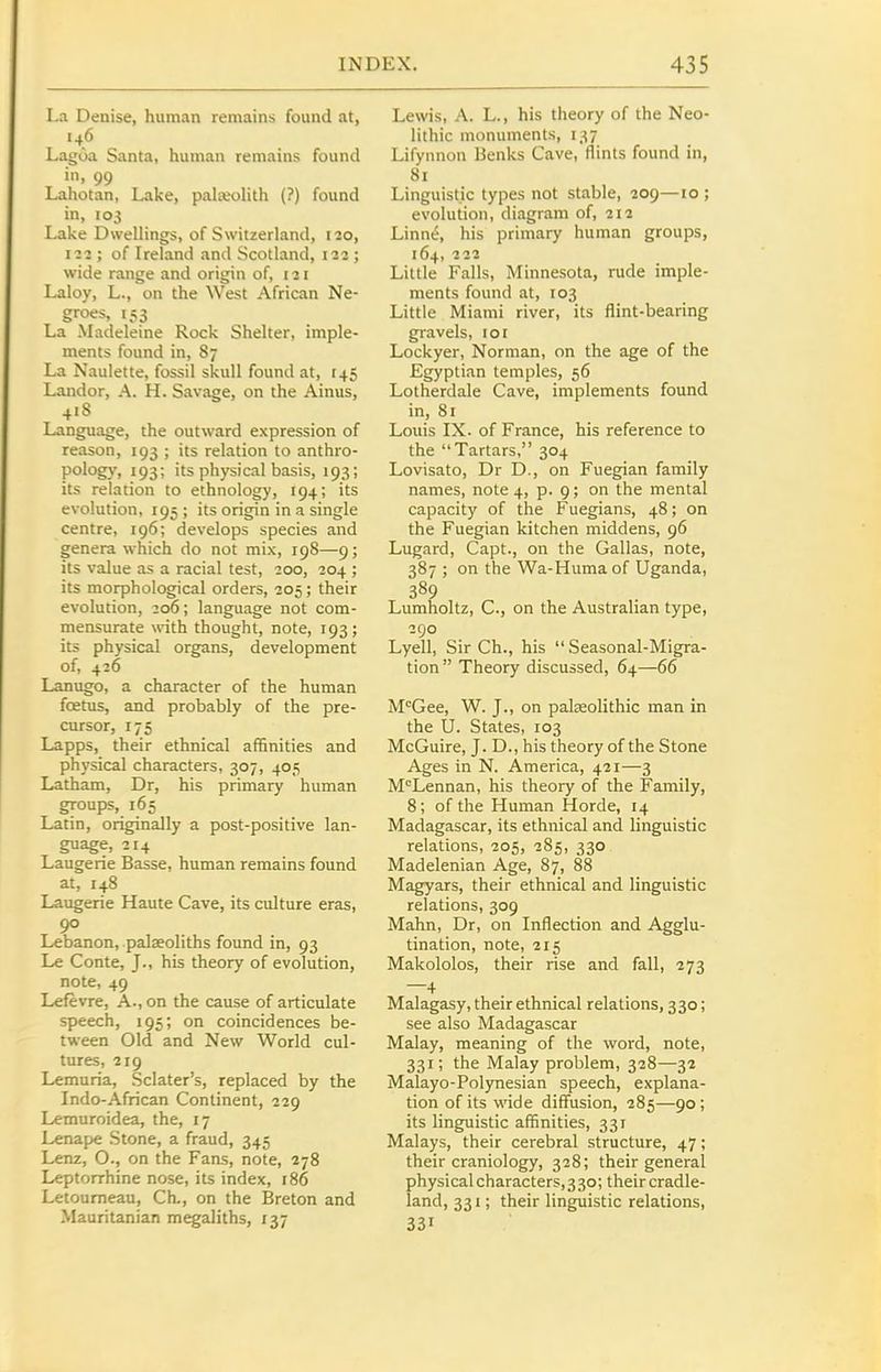 La Deuise, human remains found at, Lagoa Santa, human remains found in, 99 Lahotan, Lake, palteolith (?) found in, 103 Lake Dwellings, of Switzerland, 120, III; of Ireland and Scotland, 122 ; wide range and origin of, 121 Laloy, L., on the West African Ne- groes, 153 La Madeleine Rock Shelter, imple- ments found in, 87 La Naulette, fossil skull found at, 145 Landor, A. H. Savage, on the Ainus, 418 Language, the outward expression of reason, 193 ; its relation to anthro- pology, 193; its physical basis, 193; its relation to ethnology, 194; its evolution, 195; its origin in a single centre, 196; develops species and genera which do not mix, 198—9; its value as a racial test, 200, 204 ; its morphological orders, 205; their evolution, 206; language not com- mensurate with thought, note, 193; its physical organs, development of, 426 Lanugo, a character of the human foetus, and probably of the pre- cursor, 175 Lapps, their ethnical affinities and physical characters, 307, 405 Latham, Dr, his primary human groups, 165 Latin, originally a post-positive lan- guage, 214 Laugerie Basse, human remains found at, 148 Laugerie Haute Cave, its culture eras, 90 Lebanon, palseoliths found in, 93 Le Conte, J., his theory of evolution, note, 49 Lefevre, A., on the cause of articulate speech, 195; on coincidences be- tween Old and New World cul- tures, 219 Lemuria, Sclater's, replaced by the Indo-African Continent, 229 Lemuroidea, the, 17 Lenape Stone, a fraud, 345 Lenz, O., on the Fans, note, 278 Leptorrhine nose, its index, 186 Letoumeau, Ch., on the Breton and Mauritanian megaliths, 137 Lewis, A. L., his theory of the Neo- lithic monuments, 137 Lifynnon Benks Cave, flints found in, 81 Linguistic types not stable, 209—10 ; evolution, diagram of, 212 Linn^, his primary human groups, 164, 222 Little Falls, Minnesota, rude imple- ments found at, 103 Little Miami river, its flint-bearing gravels, 101 Lockyer, Norman, on the age of the Egyptian temples, 56 Lotherdale Cave, implements found in, 81 Louis IX. of France, his reference to the Tartars, 304 Lovisato, Dr D., on Fuegian family names, note 4, p. 9; on the mental capacity of the Fuegians, 48; on the Fuegian kitchen middens, 96 Lugard, Capt., on the Gallas, note, 387 ; on the Wa-Huma of Uganda, 389 Lumholtz, C, on the Australian type, 290 Lyell, Sir Ch., his Seasonal-Migra- tion Theory discussed, 64—66 M^Gee, W. J., on palseolithic man in the U. States, 103 McGuire, J. D., his theory of the Stone Ages in N. America, 421—3 M'^Lennan, his theory of the Family, 8; of the Human Horde, 14 Madagascar, its ethnical and linguistic relations, 205, 285, 330 Madelenian Age, 87, 88 Magyars, their ethnical and linguistic relations, 309 Mahn, Dr, on Inflection and Agglu- tination, note, 215 Makololos, their rise and fall, 273 —4 Malagasy, their ethnical relations, 330; see also Madagascar Malay, meaning of the word, note, 331; the Malay problem, 328—32 Malayo-Polynesian speech, explana- tion of its wide diffusion, 285—90; its linguistic affinities, 331 Malays, their cerebral structure, 47; their craniology, 328; their general physical characters, 3 30; their cradle- land, 331; their linguistic relations, 331