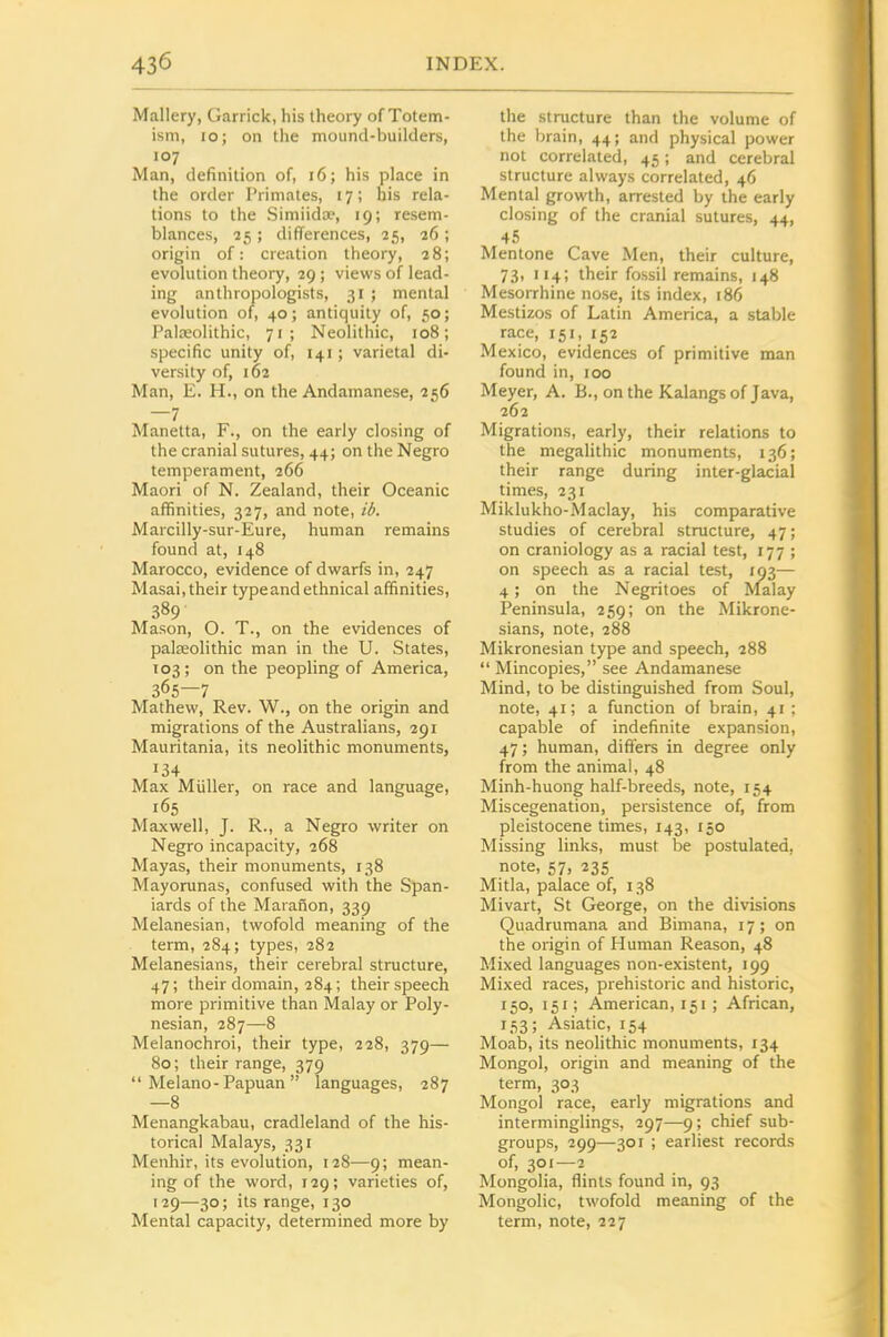 Mallery, Garrick, his theory of Totem- ism, lo; on the mound-builders, 107 Man, definition of, 16; his place in the order Primates, 17; his rela- tions to the Simiida, 19; resem- blances, 25 ; difTerences, 25, 26 ; origin of: creation theory, 28; evolution theoiy, 29 ; views of lead- ing anthropologists, 31 ; mental evolution of, 40; antiquity of, 50; Palasolithic, 71; Neolithic, 108; specific unity of, 141; varietal di- versity of, 162 Man, E. H., on the Andamanese, 256 —7 Manetta, F., on the early closing of the cranial sutures, 44; on the Negro temperament, 266 Maori of N. Zealand, their Oceanic affinities, 327, and note, id. Marcilly-sur-Eure, human remains found at, 148 Marocco, evidence of dwarfs in, 247 Masai, their type and ethnical affinities, 389 Mason, O. T., on the evidences of paleeolithic man in the U. States, 103; on the peopling of America, 365—7 Mathew, Rev. W., on the origin and migrations of the Australians, 291 Mauritania, its neolithic monuments, 134 Max Miiller, on race and language, 165 Maxwell, J. R., a Negro writer on Negro incapacity, 268 Mayas, their monuments, 138 Mayorunas, confused with the Span- iards of the Maranon, 339 Melanesian, twofold meaning of the term, 284; types, 282 Melanesians, their cerebral structure, 47; their domain, 284; their speech more primitive than Malay or Poly- nesian, 287—8 Melanochroi, their type, 228, 379— 80; their range, 379 Melano-Papuan languages, 287 —8 Menangkabau, cradleland of the his- torical Malays, 331 Menhir, its evolution, 128—9; mean- ing of the word, 129; varieties of, [29—30; its range, 130 Mental capacity, determined more by the structure than the volume of the brain, 44; and physical power not correlated, 45; and cerebral structure always correlated, 46 Mental growth, arrested by the early closing of the cranial sutures, 44, 45 Mentone Cave Men, their culture, 73, 114; their fossil remains, 148 Mesorrhine nose, its index, 186 Mestizos of Latin America, a stable race, 151, 152 Mexico, evidences of primitive man found in, 100 Meyer, A. B., onthe Kalangsof Java, 262 Migrations, early, their relations to the megalithic monuments, 136; their range during inter-glacial times, 231 Miklukho-Maclay, his comparative studies of cerebral structure, 47; on craniology as a racial test, 177 ; on speech as a racial test, 193— 4; on the Negritoes of Malay Peninsula, 259; on the Mikrone- sians, note, 288 Mikronesian type and speech, 288 Mincopies, see Andamanese Mind, to be distinguished from Soul, note, 41; a function of brain, 41 ; capable of indefinite expansion, 47; human, differs in degree only from the animal, 48 Minh-huong half-breeds, note, 154 Miscegenation, persistence of, from pleistocene times, 143, 150 Missing links, must be postulated, note, 57, 235 Mitla, palace of, 138 Mivart, St George, on the divisions Quadrumana and Bimana, 17; on the origin of Human Reason, 48 Mixed languages non-existent, 199 Mixed races, prehistoric and historic, 150, 151; American, 151; African, 153; Asiatic, 154 Moab, its neolithic monuments, 134 Mongol, origin and meaning of the term, 303 Mongol race, early migrations and interminglings, 297—9; chief sub- groups, 299—301 ; earliest records of, 301—2 Mongolia, flints found in, 93 Mongolic, twofold meaning of the term, note, 227