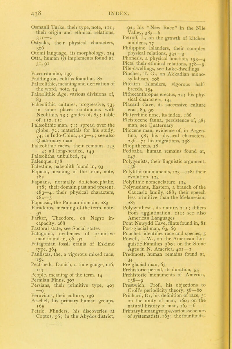 Osmanli Turks, their type, note, 111; their origin and ethnical relations, 31 r—2 Ostyaks, their physical characters, 306 Otomi language, its morphology, 214 Otta, human (?) implements found at, 31. 91 Paccaritambo, 130 Paddington, eoliths found at, 82 Palaeolithic, meaning and derivation of the word, note, 74 Palteolithic Age, various divisions of, Palxolithic cultures, progressive, 73; in some places continuous with Neolithic, 73 ; grades of, 83 ; table of, no, III Palceolithic man, 71; spread over the globe, 72; materials for his study, 74; in Indo-China, 423—4; see also Quaternary man Paleeolithic races, their remains, 143 —4; all long-headed, 149 Palaeoliths, unbulbed, 74 Palenque, 138 Palestine, palasolith found in, 93 Papuan, meaning of the term, note, 282 Papuans, normally dolichocephalic, 178; their domain past and present, 283— 4; their physical characters, 284— 5 Papuasia, the Papuan domain, 283 Paraderos, meaning of the term, note, 97 Parker, Theodore, on Negro in- capacity, 268 Pastoral state, see Social states Patagonia, evidences of primitive man found in, 96, 97 Patagonian fossil crania of Eskimo type, 364 Paulistas, the, a vigorous mixed race, 152 Peat-beds, Danish, a time gauge, 116, 117 People, meaning of the term, 14 Permian Finns, 307 Persians, their primitive type, 407 Peruvians, their culture, 139 Peschel, his primary human groups, 165 Petrie, Flinders, his discoveries at Coptos, 56; in the Abydos district. 92; his New Race in the Nile Valley, 385—6 Petroff, I., on the growth of kitchen middens, 77 Philippine Islanders, their complex physical relations, 332—3 Phonesis, a physical function, 193—4 Picts, their ethnical relations, 378—9 Pile-dwellings, see Lake-dweliings Pinches, T. G., on Akkadian mono- syllabism, 208 Pitcairn Islanders, vigorous half- breeds, 154 Pithecanthropus erectus, 24; his phy- sical characters, 144 Placard Cave, its successive culture eras, 89, 90 Platyrrhine nose, its index, 186 Pleistocene fauna, persistence of, 38; man, see Quaternary Pliocene man, evidence of, in Argen- tina, 98; his physical characters, 236—7; his migrations, 238 Pliopithecus, 18 Podbaba, human remains found at, 147 Polygenists, their linguistic argument, 156 Polylithic monuments, 123—128; their evolution, 124 Polylithic nomenclature, 124 Polynesians, Eastern, a branch of the Caucasic family, 288; their speech less primitive than the Melanesian, 287 Polysynthesis, its nature, 21 r; differs from agglutination, 211; see also American Languages Pont Newydd Cave, flints found in, 81 Post-glacial man, 63, 69 Pouchet, identifies race and species, 5 Powell, J. W., on the American Lin- guistic Families, 360; on the Stone Ages in N. America, 421—2 Predmost, human remains found at, 34 Pre-glacial man, 63 Prehistoric period, its duration, 55 Prehistoric monuments of America, 138-9 Prestwich, Prof., his objections to Croll's periodicity theory, 58—60 Prichard, Dr, his definition of race, 5; on the unity of man, 160; on the natural history of man, 165—6 Primary humangroups, various schemes of systematists, 163; the four funda-