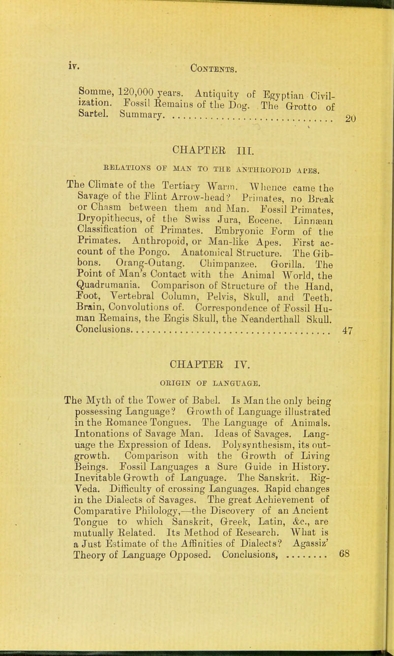 Somme, 120,000 years. Antiquity of Egyptian Civil- ization. Fossil Eemaius of the Dog. The Grotto of Sartel. Summary CHAPTER III. EBLATIONS OF MAN TO THE ANTHItOPOID APES. The Climate of the Tertiary Warm. AVlience came the Savage of the Flint Arrow-head? Primates, no Ereak or Chasm between them and Man. Fossil Primates, Dryopithecus, of tiie Swiss Jura, Eocene. Linntean Classification of Primates. Embryonic Form of the Primates. Anthropoid, or Man-like Apes. First ac- count of the Pongo. Anatomical Structure. The Gib- bons. Orang-Outang. Chimpanzee. Gorilla. The Point of Man's Contact with the Animal World, the Quadrumania. Comparison of Structure of the Hand, Foot, Vertebral Column, Pelvis, Skull, and Teeth. Brain, Convolutions of. Correspondence of Fossil Hu- man Eeraains, the Engis Skull, the Neanderthall Skull. Conclusions 47 CHAPTER IV. OEIGIN Oi' LANGUAGE. The Myth of the Tower of Babel. Is Man the only being possessing Language? Growth of Language illustrated in the Romance Tongues. The Language of Animals. Intonations of Savage Man. Ideas of Savages. Lang- uage the Expression of Ideas. Polysynthesism, its out- growth. Comparison with the Growth of Living Beings. Fossil Languages a Sure Guide in History. Inevitable Growth of Language. The Sanskr it. Rig- Veda. Diificulty of crossing Languages. Rapid changes in the Dialects of Savages. The great Achievement of Comparative Philology,—the Discovery of an Ancient Tongue to which Sanskrit, Greek, Latin, &c., are mutually Related. Its Method of Research. What is a Just Estimate of the Affinities of Dialects? Agassiz' Theory of Language Opposed. Conclusions, 68