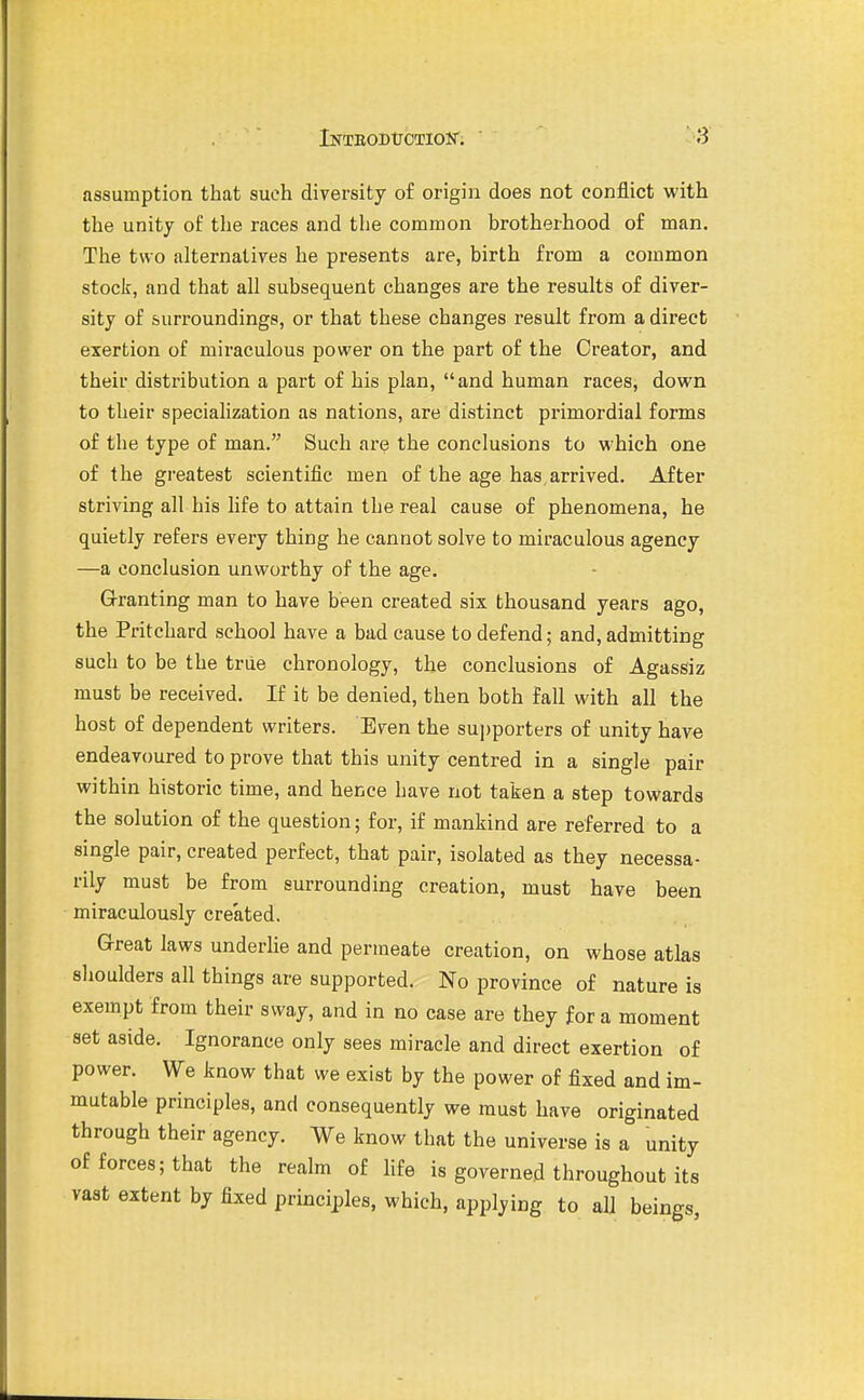 assumption that such diversity of origin does not conflict with the unity of the races and the common brotherhood of man. The two alternatives he presents are, birth from a common stoclf, and that all subsequent changes are the results of diver- sity of surroundings, or that these changes result from a direct exertion of miraculous power on the part of the Creator, and their distribution a part of his plan, and human races, down to their specialization as nations, are distinct primordial forms of the type of man. Such are the conclusions to which one of the greatest scientific men of the age has arrived. After striving all his life to attain the real cause of phenomena, he quietly refers every thing he cannot solve to miraculous agency —a conclusion unworthy of the age. Granting man to have been created six thousand years ago, the Pritchard school have a bad cause to defend; and, admitting such to be the true chronology, the conclusions of Agassiz must be received. If it be denied, then both fall with all the host of dependent writers. Even the sujjporters of unity have endeavoured to prove that this unity centred in a single pair within historic time, and hence have not taken a step towards the solution of the question; for, if mankind are referred to a single pair, created perfect, that pair, isolated as they necessa- rily must be from surrounding creation, must have been miraculously created. Great laws underlie and permeate creation, on whose atlas slioulders all things are supported. No province of nature is exempt from their sway, and in no case are they for a moment set aside. Ignorance only sees miracle and direct exertion of power. We know that we exist by the power of fixed and im- mutable principles, and consequently we must have originated through their agency. We know that the universe is a unity of forces; that the realm of life is governed throughout its vast extent by fixed principles, which, applying to all beings,