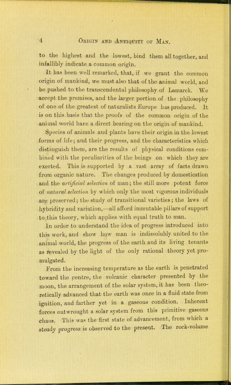 to the highest and the lowest, bind them all together, and infallibly indicate a common origin. It has been well remarked, that, if we grant the common origin of mankind, we must also that of the animal world, and be pushed to the transcendental philosophy of Lamarck. We accept the premises, and the larger portion of the philosophy of one of the greatest of naturalists Eui'ope bas produced. It is on this basis that the proofs of the common origin of the animal world have a direct bearing on the origin of mankind. Species of animals and plants have their origin in the lowest forms of life; and their progress, and the characteristics which distinguish them, are the results of physical conditions com- bined with the peculiarities of the beings on which they are exerted. This is supported by a vast array of facts drawn from organic nature. The changes produced by domestication and the artificial selection of man; the still more potent force of natural selection by which only the most vigorous individuals art), preserved; the study of transitional varieties ; the laws of hybridity and variation,—all afford immutable pillars of support to this theory, which applies with equal truth to man. In order to understand the idea of progress introduced into this work, and show how man is indissolubly united to the animal world, the progress of the earth and its living tenants as revealed by the light of the only rational theory yet pro- mulgated. From the increasing temperature as the earth is penetrated toward the centre, the volcanic character presented by the moon, the arrangement of the solar system, it has been theo- retically advanced that the earth was once in a fluid state from ignition, and farther yet in a gaseous condition. Inherent forces outwrought a solar system from this primitive gaseous chaos. This was the first state of advancement, from which a steady progress is observed to the present. The rock-volume