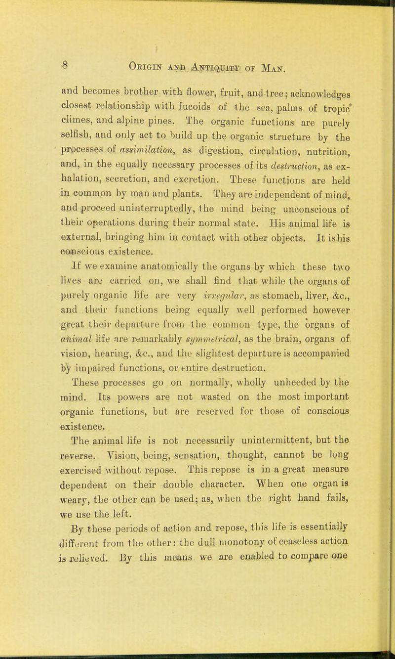 and becomes brother with flower, fruit, and tree; acknowledges closest relationship with fucoids of the sea, palms of tropic* climes, and alpine pines. The organic functions are purely selfish, and only act to build up the organic structure by the processes of assimilation, as digestion, circulation, nutrition, and, in the equally necessary processes of its destruction, as ex- halation, secretion, and excretion. These functions are held in common by man and plants. They are independent of mind, and proceed uninterruptedly, the mind being unconscious of their operations during their normal state. His animal life is external, bringing him in contact with other objects. It is his conscious existence. If we examine anatouiically the organs by which these two li.ves are carried on, we shall find that while the organs of purely organic life are very irregular, as stomach, liver, &c., and their functions being equally well performed however great their departui-e from the common type, the organs of afiimal life are reinarkably symmetrical, as the brain, organs o£ vision, hearing, &e., and the slightest departure is accompanied by impaired functions, or entire destruction. These processes go on normally, wholly unheeded by the mind. Its powers are not wasted on the most important organic functions, but are reserved for those of conscious existence. The animal life is not necessarily unintermittent, but the r-everse. Vision, being, sensation, thought, cannot be long exercised without repose. This repose is in a great measure dependent on their double character. When one organ is weary, tbe other can be used; as, when the right hand fails, we use the left. By these periods of action and repose, this life is essentially different from the otiier: the dull monotony of ceaseless action ia relieved. J3j this means we are enabled to compare one