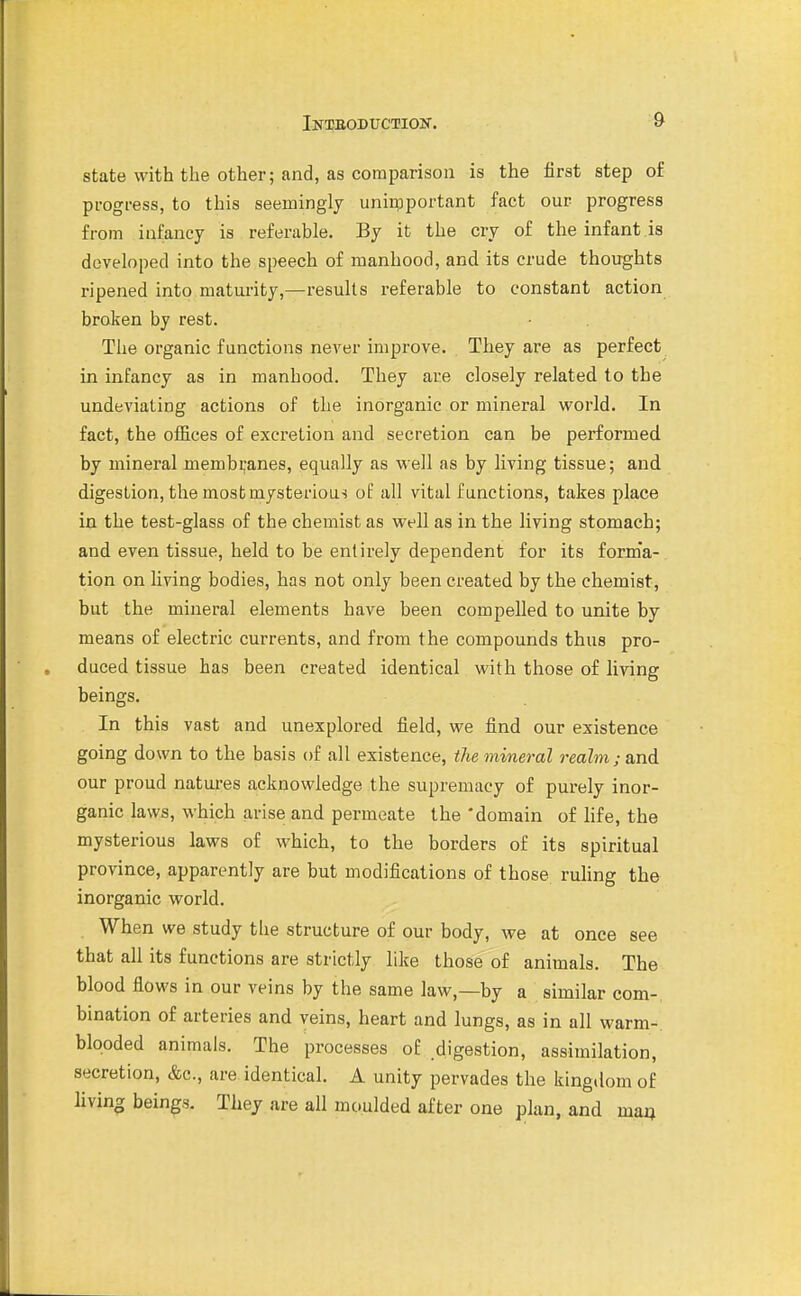 state with the other; and, as comparison is the first step of progress, to this seemingly uniipportant fact our progress from infancy is referable. By it the cry of the infant is developed into the speech of manhood, and its crude thoughts ripened into maturity,—results referable to constant action broken by rest. The organic functions never improve. They are as perfect in infancy as in manhood. They are closely related to the undeviating actions of the inorganic or mineral world. In fact, the offices of excretion and secretion can be performed by mineral membranes, equally as well as by living tissue; and digestion, the most mysterious of all vital functions, takes place in the test-glass of the chemist as well as in the living stomach; and even tissue, held to be entirely dependent for its form'a- tion on Hving bodies, has not only been created by the chemist, but the mineral elements have been compelled to unite by means of electric currents, and from the compounds thus pro- duced tissue has been created identical with those of living beings. In this vast and unexplored field, we find our existence going down to the basis of all existence, the mineral realm; and our proud natures acknowledge the supremacy of purely inor- ganic laws, which arise and permeate the 'domain of life, the mysterious laws of which, to the borders of its spiritual province, apparently are but modifications of those ruling the inorganic world. When we study the structure of our body, we at once see that all its functions are strictly like those of animals. The blood flows in our veins by the same law,—by a similar com-, bination of arteries and veins, heart and lungs, as in all warm- blooded animals. The processes of digestion, assimilation, secretion, &c., are identical. A unity pervades the king.lom of living beings. They are all moulded after one plan, and mm