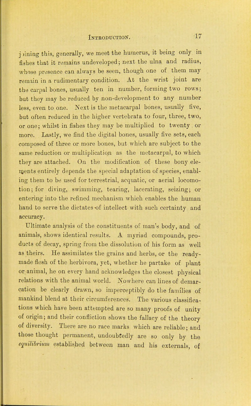 j )ining this, generally, we meet the humerus, it being only in fishes that it remains undeveloped; next the ulna and radius, whose presence can always be seen, though one of them may remain in a rudimentary condition. At the wrist joint are the carpal bones, usually ten in number, forming two rows; but they may be reduced by non-development to any number less, even to one. Next is the metacarpal bones, usually five, but often reduced in the higher vertebrata to four, three, two, or one; whilst in fishes they may be multiplied to twenty . or more. Lastly, we find the digital bones, usually five sets, each composed of three or more bones, but which are subject to the same reduction or multiplication as the metacarpal, to which they are attached. On the modification of these bony ele- pjents entirely depends the special adaptation of species, enabl- ing them to be used for terrestrial, acquatic, or aerial locomo- tion; for diving, swimming, tearing, lacerating, seizing; or entering into the refined mechanism which enables the human hand to serve the dictates -of intellect with such certainty and accuracy. Ultimate analysis of the constituents of man's body, and of animals, shows identical results. A myriad compounds, pro- ducts of decay, spring from the dissolution of his form as well as theirs. He assimilates the grains and herbs, or the ready- made flesh of the herbivora, yet, whether he partake of plant or animal, he on every hand acknowledges the closest physical relations with the animal world. Nowhere can lines of demar- cation be clearly drawn, so imperceptibly do the families of mankind blend at their circumferences. The various classifica- tions which have been attempted are so many proofs of unity of origin; and their confliction shows the fallacy of the theory of diversity. There are no race marks which are rehable; and those thought permanent, undoubtedly are so only by the eriuilibrium established between man and his externals, of