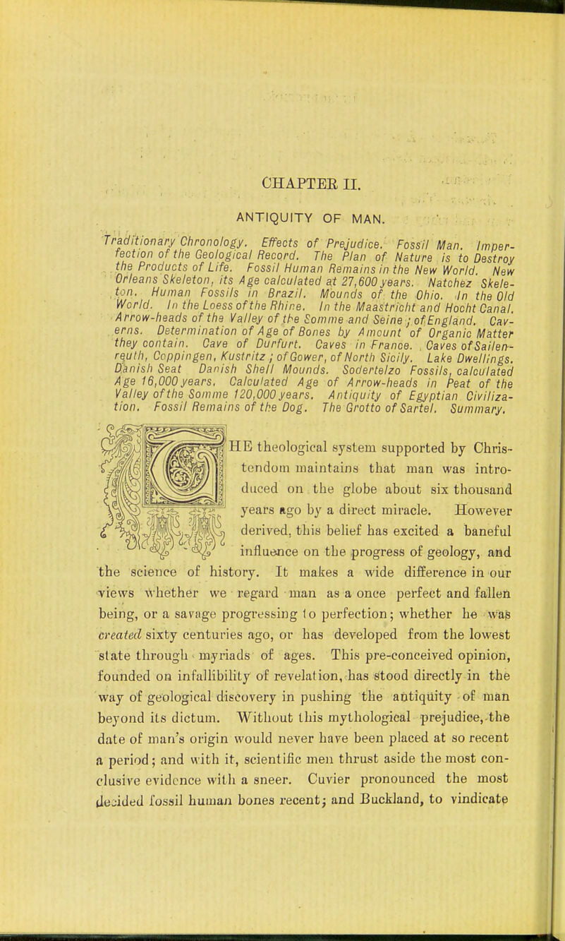 CHAPTEE II. ANTIQUITY OF MAN. Traditionary Chronology. Effects of Prejudice. Fossil Man. Imper- fection of tlie Geological Record. The Plan of Nature is to Destroy . the Products of Life. Fossil Human Remains in the New World New Orleans SI<eleton, its Age calculated at 27,600years. Natchez Skele- ,tpn. Human Fossils in Brazil. Mounds of the Ohio. .In the Old World. In the Loess of the Rhine. In the Maastricht and Hocht Canal Arrow-heads of the Valley of the Somme and Seine ; of England. Cav- erns. Determination of Age of Bones by Amount of Organic Matter they contain. Cave of Durfurt. Caves in France. , Caves ofSailen- rquth, Ccppingen, Kustritz ; ofGower, of North Sicily. Lake Dwellings. Danish Seat Danish Shell Mounds. Soderteizo Fossils, calculated Age 16,000years. Calculated Age of Arrow-heads in Peat of the Valley of the Somme 120,000 years. Antiquity of Egyptian Civiliza- tion. Fossil Remains of the Dog. The Grotto of Sartel. Summary. HE theological system supported by Chris- tendom maintains that man was intro- duced on the globe about six thousand years ago by a direct miracle. However derived, this belief has excited a baneful influence on the progress of geology, and the science of history. It makes a wide difference in our views whether we regard man as a once perfect and fallen being, or a savage progressing to perfection; whether he wap created sixty centuries ago, or has developed from the lowest state through - myriads of ages. This pre-conceived opinion, founded on infallibility of revelation, has stood directly in the way of geological discovery in pushing the antiquity - of man beyond its dictum. Without this mythological prejudicej-the date of man's origin would never have been placed at so recent a period; and with it, scientific men thrust aside the most con- clusive evidence with a sneer. Cuvier pronounced the most (Icjided fossil human bones recent; and Buckland, to vindicate