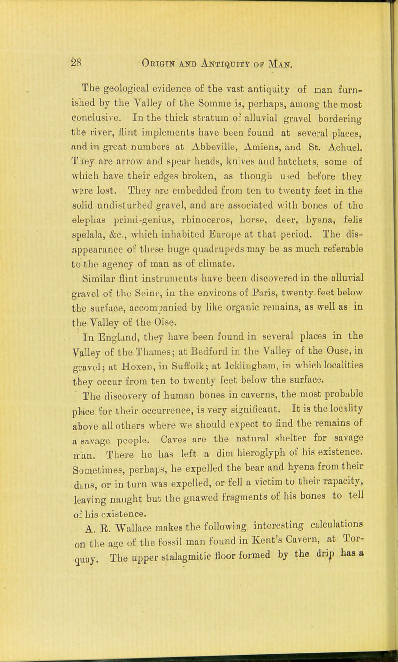 The geological evidence o£ the vast antiquity of man furn- ished by the Valley of the Soinme is, perhaps, among the most conclusive. In the thick stratum of alluvial gravel bordering the river, flint implements have been found at several places, and in great numbers at Abbeville, Amiens, and St. Achuel. They are arrow and spear heads, knives and hatchets, some of which have their edges broken, as thougli used before they were lost. They are embedded from ten to twenty feet in the solid undisturbed gravel, and are associated with bones of the elephas primi-genius, rhinoceros, horse, deer, hyena, felis spelala, &c., which inhabited Europe at that period. The dis- appearance of these huge quadrupeds may be as much referable to the agency of man as of climate. Similar flint instruments have been discovered in the alluvial gi'avel oE the Seine, in the environs oE Paris, twenty feet below the surface, accompanied by like organic remains, as well as in the Valley of the Oise. In England, they have been found in several places in the Valley of the Thames; at Bedford in the Valley of the Ouse, in gravel; at Hoxen, in SufEolk; at Ickliugham, in which localities they occur from ten to twenty feet below the surface. The discovery of human bones in caverns, the most probable place for their occurrence, is very significant. It is the locality above all others where we should expect to find the remains oF a savage people. Caves are the natural shelter for savage man. There he has left a dim hieroglyph of his existence. Sometimes, perhaps, he expelled the bear and hyena from their dtns, or in turn was expelled, or fell a victim to their rapacity, leaving naught but the gnawed fragments of his bones to tell of his existence. A. E. Wallace makes the following, interesting calculations on the age of the fossil man found in Kent's Cavern, at Tor- quay. The upper stalagmitic floor formed by the drip haa a