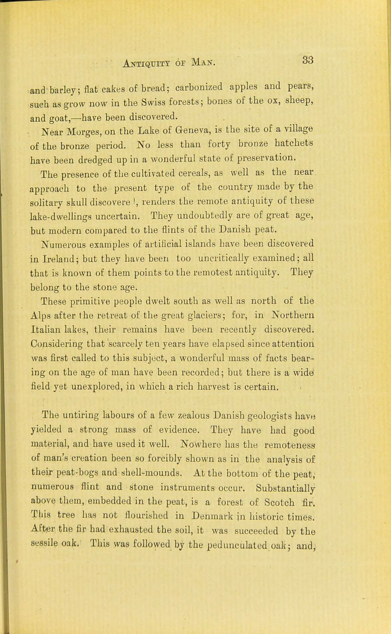 and barley; flat cakes of bread; carbonized apples and pears, such as grow now in the Swiss forests; bones of the ox, sheep, and goat,—have been discovered. Near Morges, on the Lake of Geneva, is the site of a village of the bronze period. No less than forty bronze hatchets have been dredged up in a wonderful state of preservation. The presence of the cultivated cereals, as well as the near, approach to the present type of the country made by the solitary skull discovere i, renders the remote antiquity of these lake-dwellings uncertain. They undoubtedly are of great age, but modern compared to the flints of the Danish peat. Numerous examples of artificial islands have been discovered in Ireland; but they have been too uncritically examined; all that is known of them points to the remotest antiquity. They belong to the stone age. These primitive people dwelt south as well as north of the Alps after the retreat of the great glaciers; for, in Northern ItaHan lakes, their remains have been recently discovered. Considering that scarcely ten years have elapsed since attention was first called to this subject, a wonderful mass of facts bear- ing on the age of man have been recoi'ded; but there is a widei field yet unexplored, in which a rich harvest is certain. The untiring labours of a few zealous Danish geologists have yielded a strong mass of evidence. They have had good material, and have used it well. Nowhere has the remoteness of man's creation been so forcibly shown as in the analysis of their peat-bogs and shell-mounds. At the bottom of the peat; numerous flint and stone instruments occur. Substantially above them, embedded in the peat, is a forest of Scotch fir. Tliis tree has not flourished in Denmark in historic times. After the fir had exhausted the soil, it was succeeded by the sessile oak. This was followed by the pedunculated oak; and,