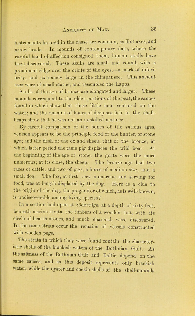 instruments he used in the chase are common, as flint axes, and arrow-heads. In mounds of contemporaiy date, where the careful hand of afEecLion consigned them, human skulls have been discovered. These skulls are small and round, with a prominent ridge over the orbits of the eyes,—a mark of inferi- ority, and extremely large in the chimpanzee. This ancient race were of small statue, and resembled the Lapps. Skulls uf the age of bronze are elongated and larger. These mounds coi-respond to the older portions of the peat, the canoes found in wbich show that these little men ventured on the water; and the remains of bones of deep-sea fish in the shell- heaps show tliat he was not an unskilled mariner. By careful comparison of the bones of the various ages, venison appears to be the principle food of the hunter, or stone age; and the flesh of the ox and sheep, that of the bronze, at which latter period the tame pig displaces the wild boar. At the beginning of the age of stone, the goats were the more numerous; at its close, the sheep. The bronze age had two races of cattle, and two of pigs, a horse of medium size, and a small dog. The fox, at first very numerous and serving for food, was at length displaced by the dog. Here is a clue to the origin of the dog, the progenitor of which, as is well-known, is uadiscoverable among living species? In a section laid open at Sodertilge, at a depth of sixty feet, beneath marine strata, the timbers of a wooden hut, with its circle of hearth-stones, and much charcoal, were discovered. In the same strata occur the remains of vessels constructed vidth wooden pegs. The strata in which they were found contain the character- istic shells of the brackish waters of the Bothnian Q-ulf. As the saltness of the Bothnian Gulf and Baltic depend on the same causes, and as this deposit represents only brackish water, whUe the oyster and cockle shells of the shell-mounds