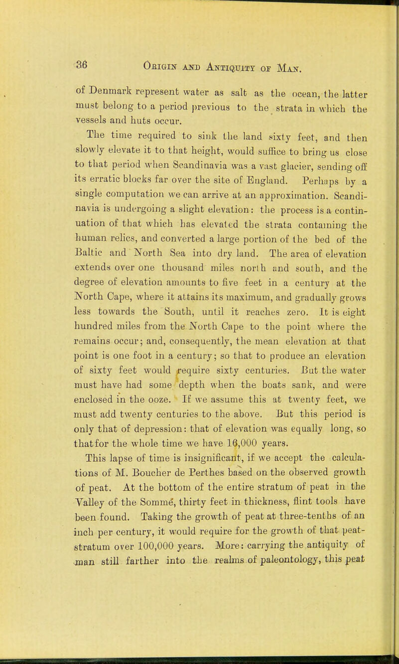 of Denmark represent water as salt as the ocean, the latter must belong to a period j)revious to the strata in which the vessels and huts occur. The time required to sink the land sixty feet, and then slowly elevate it to that height, would suffice to bring us close to that period when Scandinavia was a vast glacier, sending off its erratic blocks far over the site of England. Perhaps by a single computation we can arrive at an approximation. Scandi- navia is undergoing a slight elevation: the process is a contin- uation of that which has elevated the strata containing the human rehcs, and converted a large portion of the bed of the Baltic and North Sea into dry land. The area of elevation extends over one thousand miles north and south, and the degree of elevation amounts to five feet in a century at the North Cape, where it attains its maximum, and gradually grows less towards the South, until it reaches zero. It is eight hundred miles from the North Cape to the point where the remains occur; and, consequently, the mean elevation at that point is one foot in a century; so that to produce an elevation of sixty feet would require sixty centuries. 13 ut the water must have had some depth when the boats sank, and were enclosed in the ooze. If we assume this at twenty feet, we must add twenty centuries to the above. But this period is only that of depression: that of elevation was equally long, so that for the whole time we have 18,000 years. This lapse of time is insignificant, if we accept the calcula- tions of M. Boucher de Perthes based on the observed growth of peat. At the bottom of the entire stratum of peat in the Valley of the Somme, thirty feet in thickness, flint tools have been found. Taking the growth of peat at three-tenths of an inch per century, it would require for the growth of that peat- stratum over 100,000 years. More: carrying the antiquity of jnan still farther into the reahns of paleontology, this peat