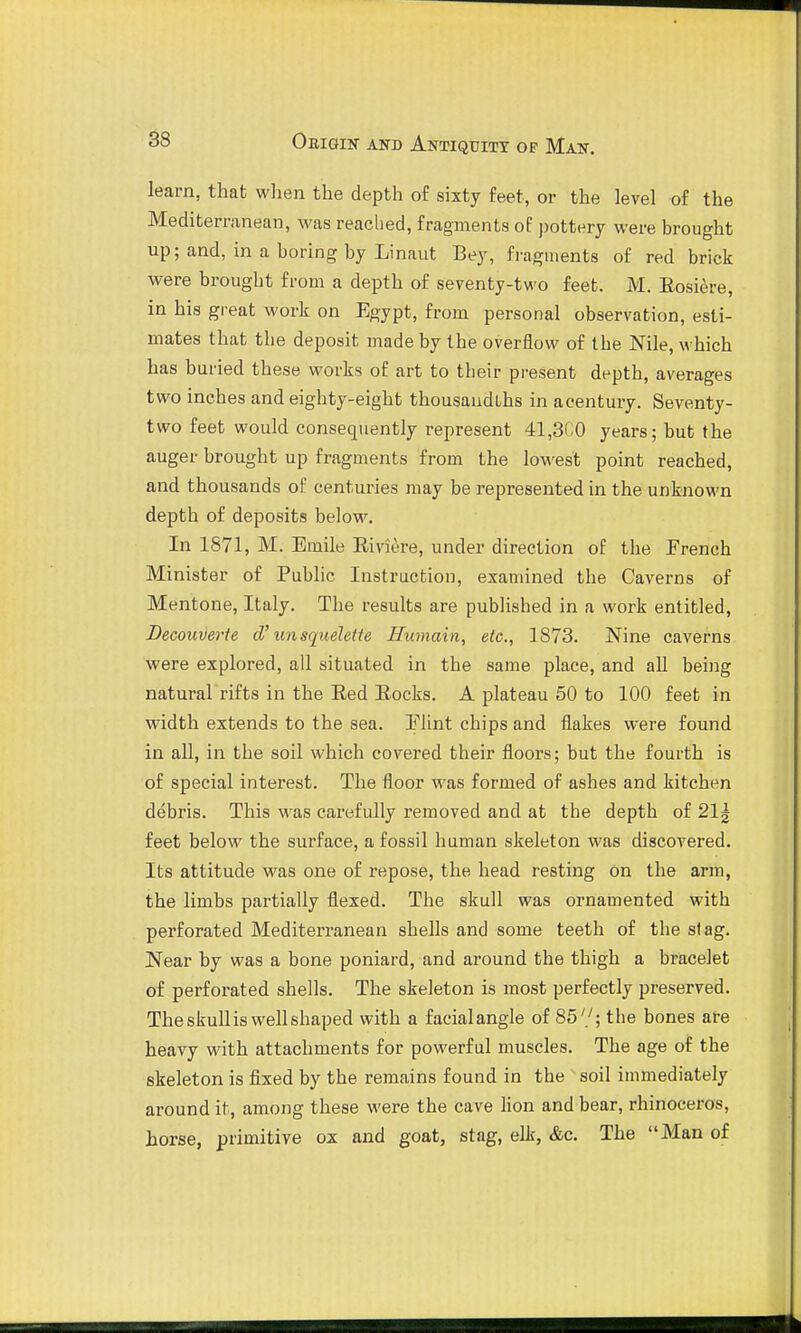 learn, that when the depth of sixty feet, or the level of the Mediterranean, was readied, fragments oE ])ottery were brought up; and, in a boring by Linaut Bey, fragments of red brick were brought from a depth of seventy-two feet. M. Eosiere, in his great work on Egypt, from personal observation, esti- mates that the deposit made by the overflow of the Nile, which has buried these works of art to their present depth, averages two inches and eighty-eight thousandths in acentury. Seventy- two feet would consequently represent 41,3C0 years; but the auger brought up fragments from the lowest point reached, and thousands of centuries may be represented in the unknown depth of deposits below. In 1871, M. Emile Eiviere, under direction of the French Minister of Public Instruction, examined the Caverns of Mentone, Italy. The results are published in a work entitled, Decou-Oerte d'un squeleite Humain, etc., 1873. Nine caverns were explored, all situated in the same place, and all being natural rifts in the Red Eocks. A plateau 50 to 100 feet in width extends to the sea. Elint chips and flakes were found in all, in the soil which covered their floors; but the fourth is of special interest. The floor was formed of ashes and kitchen debris. This was carefully removed and at the depth of 21g feet below the surface, a fossil human skeleton was discovered. Its attitude was one of repose, the head resting on the arm, the limbs partially flexed. The skull was ornamented with perforated Mediterranean shells and some teeth of the stag. Near by was a bone poniard, and around the thigh a bracelet of perforated shells. The skeleton is most perfectly preserved. The skull is well shaped with a facialangle of 85'/; the bones are heavy with attachments for powerful muscles. The age of the skeleton is fixed by the remains found in the soil immediately around it, among these were the cave lion and bear, rhinoceros, horse, primitive ox and goat, stag, elk, &c. The Man of