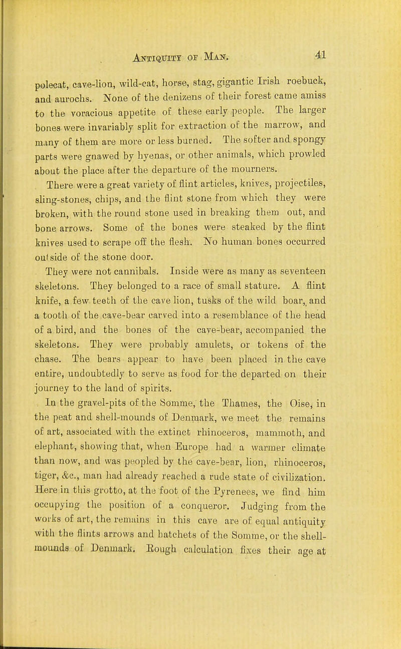 polecat, cave-lion, wild-cat, horse, stag, gigantic Irish roebuck, and aurochs. None o£ the denizens of their forest came amiss to the voracious appetite of these early people. The larger bones were invariably split for extraction of the marrow, and many of them are more or less burned. The softer and spongy parts were gnawed by hyenas, or other animals, which prowled about the place after the departure of the mourners. There were a great variety of flint articles, knives, projectiles, sling-stones, chips, and the flint stone from which they were broken, with the round stone used in breaking them out, and bone arrows. Some of the bones were steaked by the flint knives used to scrape off the flesh. No human bones occurred oul side of the stone door. They were not cannibals. Inside were as many as seventeen skeletons. They belonged to a race of small stature. A flint knife, a few teeth of the cave lion, tusks of the wild boar,_ and a tooth of the cave-bear carved into a resemblance of the head of a bird, and the bones of the cave-bear, accompanied the skeletons. They were probably amulets, or tokens of the chase. The bears appear to have been placed in the cave entire, undoubtedly to serve as food for the departed on their journey to the land of spirits. In the gravel-pits of the Somme, the Thames, the Oise, in the peat and shell-mounds of Denmark, we meet the remains of art, associated with the extinct rhinoceros, mammoth, and elephant, showing that, when Europe had a warmer climate than now, and was peopled by the cave-bear, lion, rhinoceros, tiger, &c., man had already reached a rude state of civilization. Here in this grotto, at the foot of the Pyrenees, we find him occupying the position of a conqueror. Judging from the works of art, the remains in this cave are of equal antiquity with the flints arrows and hatchets of the Somrae, or the shell- mounds of Denmark. Eough calculation fixes their age at