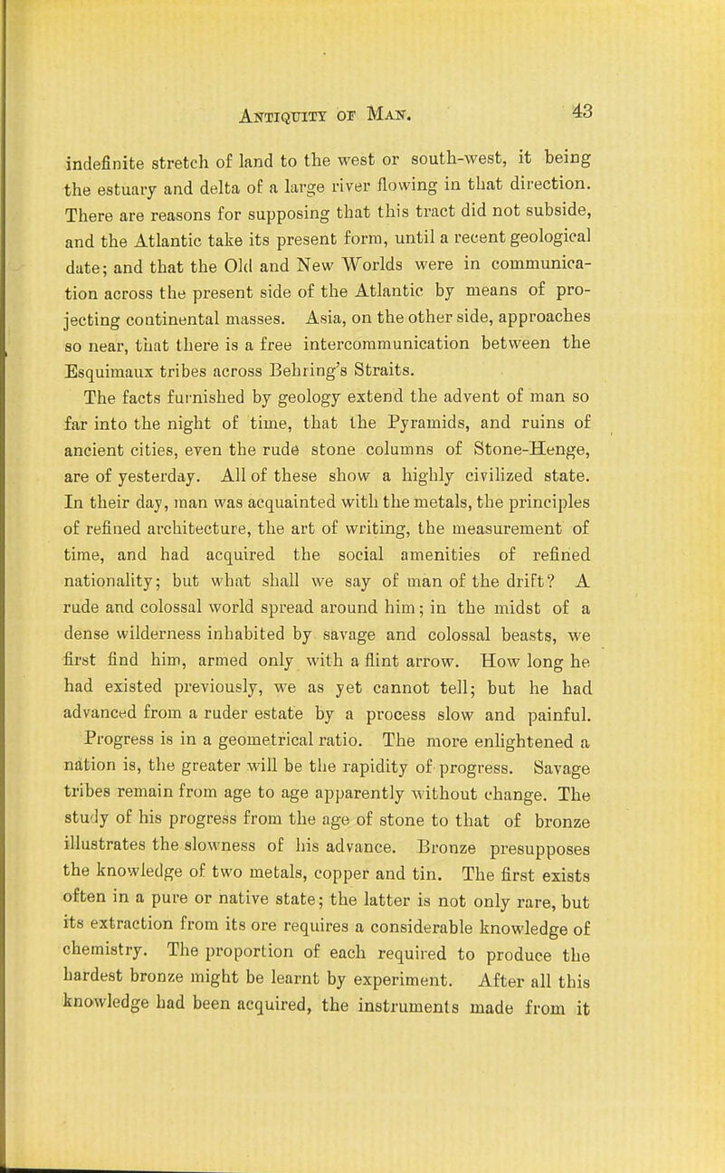 indefinite stretch of land to the west or south-west, it being the estuary and delta of a large river flowing in that direction. There are reasons for supposing that this tract did not subside, and the Atlantic take its present form, until a recent geological date; and that the Old and New Worlds were in communica- tion across the present side of the Atlantic by means of pro- jecting continental masses. Asia, on the other side, approaches so near, that there is a free intercommunication between the Esquimaux tribes across Behring's Straits. The facts furnished by geology extend the advent of man so far into the night of time, that the Pyramids, and ruins of ancient cities, even the rude stone columns of Stone-Henge, are of yesterday. All of these show a highly civilized state. In their day, man was acquainted with the metals, the principles of refined architecture, the art of writing, the measurement of time, and had acquired the social amenities of refined nationality; but what shall we say of man of the drift? A rude and colossal world spread around him; in the midst of a dense wilderness inhabited by savage and colossal beasts, we first find him, armed only with a flint arrow. How long he had existed previously, we as yet cannot tell; but he had advanced from a ruder estate by a process slow and painful. Progress is in a geometrical ratio. The more enhghtened a nation is, the greater will be the rapidity of progress. Savage tribes remain from age to age apparently Avithout change. The study of his progress from the age of stone to that of bronze illustrates the slowness of his advance. Bronze presupposes the knowledge of two metals, copper and tin. The first exists often in a pure or native state; the latter is not only rare, but its extraction from its ore requires a considerable knowledge of chemistry. The proportion of each required to produce the hardest bronze might be learnt by experiment. After all this knowledge had been acquired, the instruments made from it