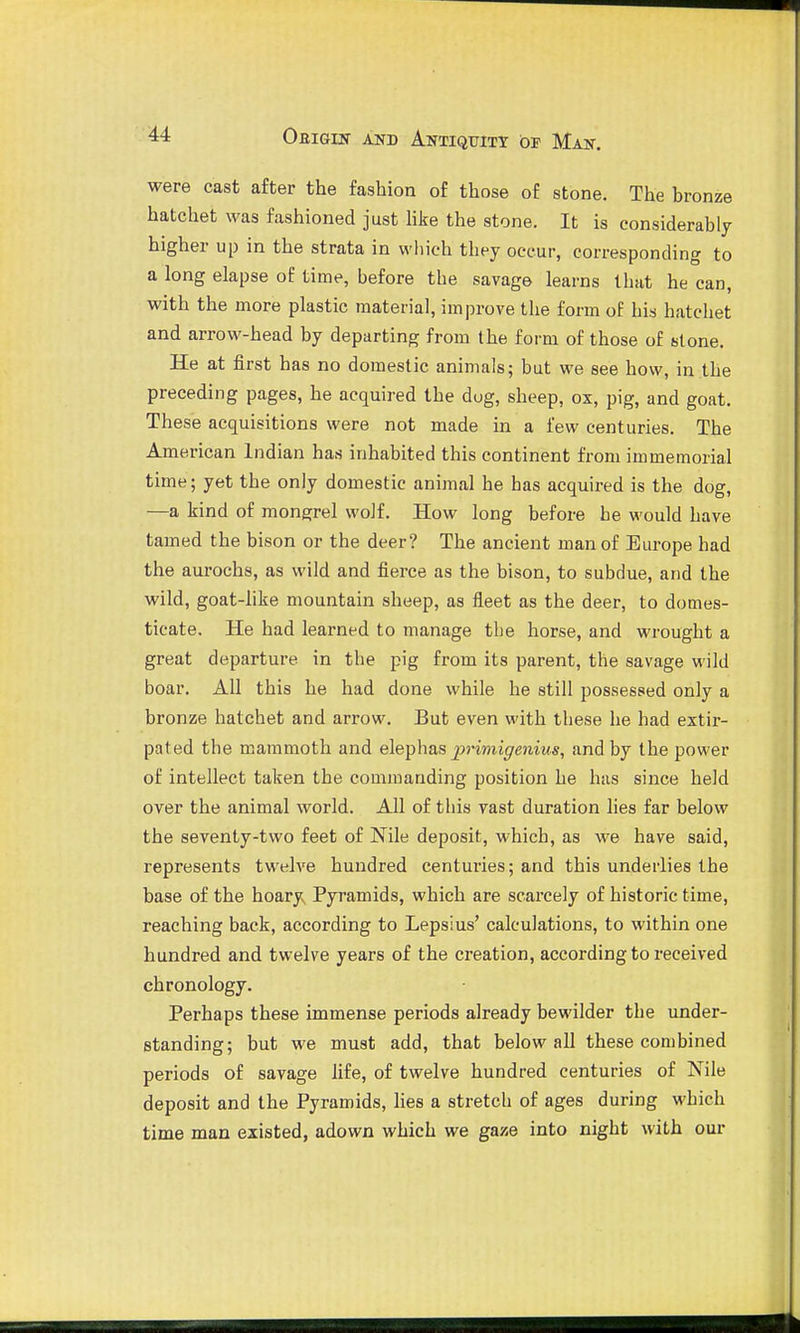 were cast after the fashion of those of stone. The bronze hatchet was fashioned just hke the stone. It is considerably higher up in the strata in which thpy occur, corresponding to a long elapse of time, before the savage learns that he can, with the more plastic material, improve the form oE his hatchet and arrow-head by departing from the form of those of si one. He at first has no domestic animals; but we see how, in the preceding pages, he acquired the dug, sheep, ox, pig, and goat. These acquisitions were not made in a few centuries. The American Indian has inhabited this continent from immemorial time; yet the only domestic animal he has acquired is the dog, —a kind of mongrel wolf. How long before he would have tamed the bison or the deer? The ancient man of Europe had the aurochs, as wild and fierce as the bison, to subdue, and the wild, goat-like mountain sheep, as fleet as the deer, to domes- ticate. He had learned to manage the horse, and wrought a great departure in the pig from its parent, the savage wild boar. All this he had done while he still possessed only a bronze hatchet and arrow. But even with these he had extir- pated the mammoth and elephas j>i'imigenius, and by the power of intellect taken the commanding position he has since held over the animal world. All of this vast duration lies far below the seventy-two feet of Nile deposit, which, as we have said, represents twelve hundred centuries; and this underlies the base of the hoary Pyramids, which are scarcely of historic time, reaching back, according to Lepsius' calculations, to within one hundred and twelve years of the creation, according to received chronology. Perhaps these immense periods already bewilder the under- standing; but we must add, that below all these combined periods of savage life, of twelve hundred centuries of Nile deposit and the Pyramids, lies a stretch of ages during which time man existed, adown which we gaze into night with our