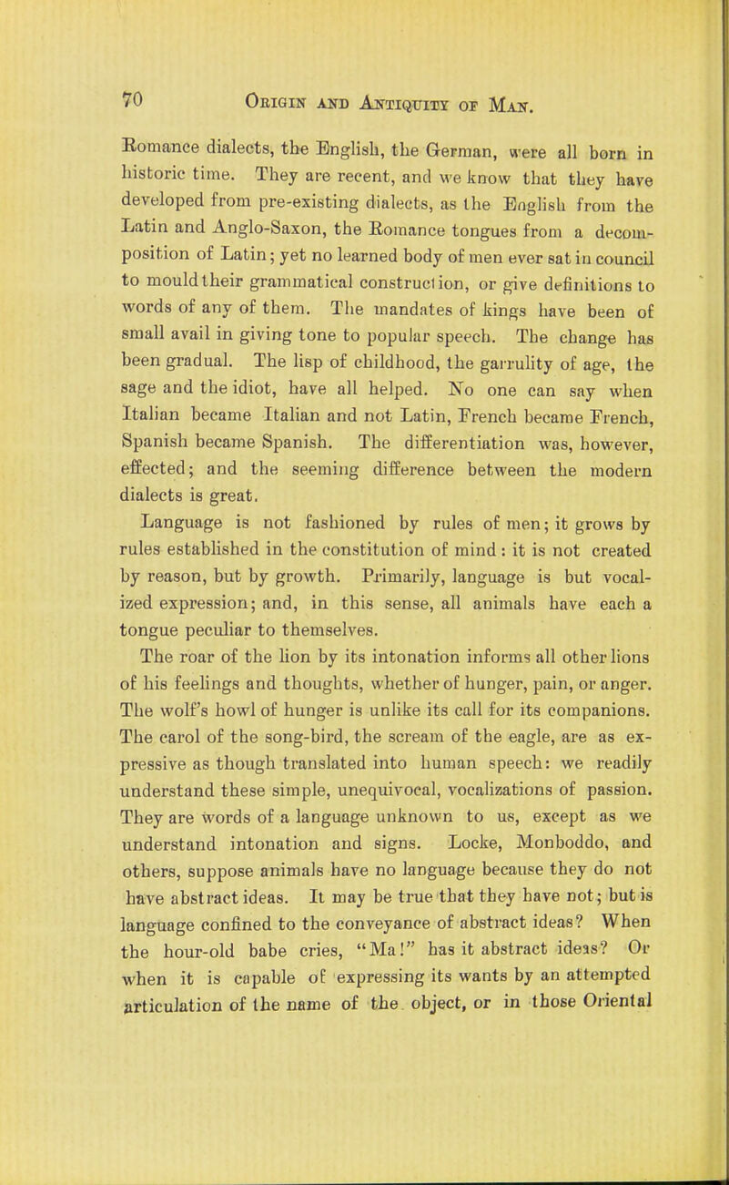 Eomance dialects, the English, the Gepraan, were all born in historic time. They are recent, and we know that they have developed from pre-existing dialects, as the English from the Latin and Anglo-Saxon, the Eomance tongues from a decom- position of Latin; yet no learned body of men ever sat in council to mouldIheir grammatical construction, or give dffinitions to words of any of them. The mandates of kings have been of small avail in giving tone to popular speech. The change has been gradual. The lisp of childhood, the garruhty of age, the sage and the idiot, have all helped. No one can say when Italian became Italian and not Latin, French became Trench, Spanish became Spanish. The differentiation was, however, effected; and the seeming difference between the modern dialects is great. Language is not fashioned by rules of men; it grows by rules established in the constitution of mind: it is not created by reason, but by growth. Primarily, language is but vocal- ized expression; and, in this sense, all animals have each a tongue peculiar to themselves. The roar of the lion by its intonation informs all other lions of his feelings and thoughts, whether of hunger, pain, or anger. The wolf's howl of hunger is unlike its call for its companions. The carol of the song-bird, the scream of the eagle, are as ex- pressive as though translated into human speech: we readily understand these simple, unequivocal, vocalizations of passion. They are words of a language unknown to us, except as we understand intonation and signs. Locke, Monboddo, and others, suppose animals have no language because they do not have abstract ideas. It may be true that they have not; but is language confined to the conveyance of abstract ideas? When the hour-old babe cries, Ma! has it abstract ideas? Or when it is capable of expressing its wants by an attempted articulation of the name of the object, or in those Oriental