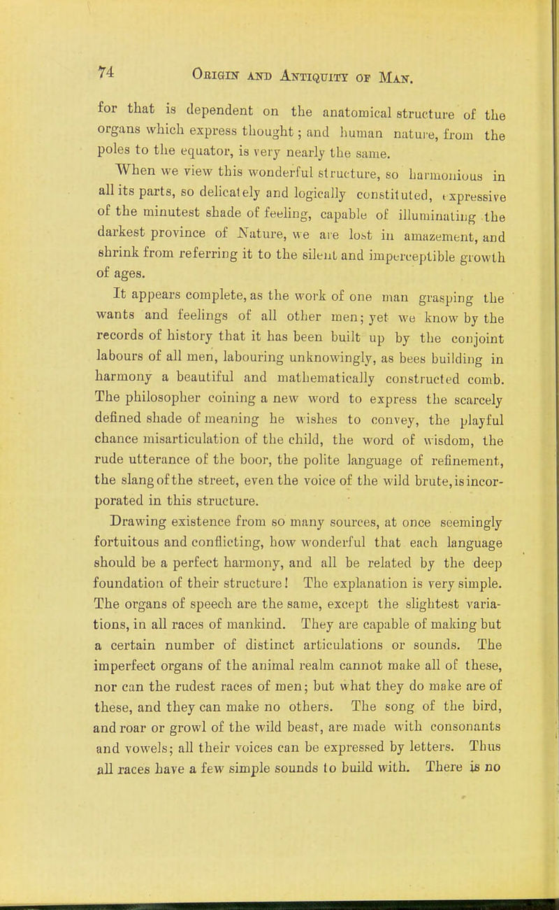 for that is dependent on the anatomical structure of the organs which express thought; and human nature, from the poles to the equator, is very nearly the same. When we view this wonderful structure, so harmonious in all its parts, so delicately and logically constituted, t xpressive of the minutest shade of feehng, capable of illuminaliug the darkest province of JSTature, we are lost in amazement, and shrink from referring it to the silent and imperceptible growth of ages. It appears complete, as the work of one man grasping the ' wants and feelings of all other men; yet we know by the records of history that it has been built up by the conjoint labours of all men, labouring unknowingly, as bees building in harmony a beautiful and mathematically constructed comb. The philosopher coining a new word to express the scarcely defined shade of meaning he wishes to convey, the playful chance misarticulation of the child, the word of wisdom, the rude utterance of the boor, the polite language of refinement, the slang of the street, even the voice of the wild brute, is incor- porated in this structure. Drawing existence from so many sources, at once seemingly fortuitous and conflicting, how wonderful that each language should be a perfect harmony, and all be related by the deep foundation of their structure! The explanation is very simple. The organs of speech are the same, except the slightest varia- tions, in all races of mankind. They are capable of making but a certain number of distinct articulations or sounds. The imperfect organs of the animal realm cannot make all of these, nor can the rudest races of men; but what they do make are of these, and they can make no others. The song of the bird, and roar or growl of the wild beast, are made with consonants and vowels; all their voices can be expressed by letters. Thus all races have a few simple sounds to build with. There ia no