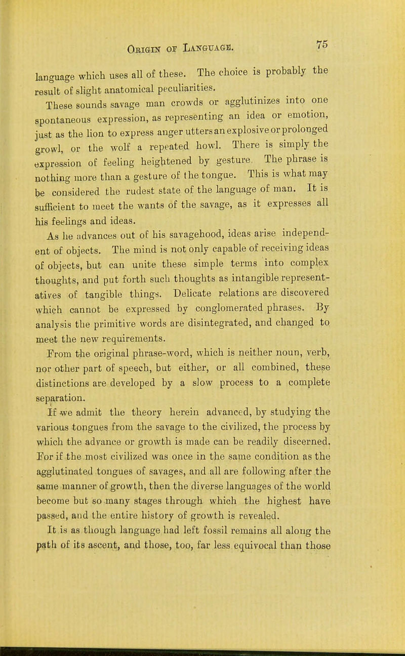 language which uses all of these. The choice is probably the result of slight anatomical peculiarities. These sounds savage man crowds or agglutinizes into one spontaneous expression, as representing an idea or emotion, just as the lion to express anger utters an explosive or prolonged growl, or the wolf a repeated howl. There is simply the expression of feeling heightened by gesture. The phrase is nothing more than a gesture of the tongue. This is what may be considered the rudest state of the language of man. It is sufficient to meet the wants of the savage, as it expresses all his feehngs and ideas. As he advances out oE his savagehood, ideas arise independ- ent of objects. The mind is not only capable of receiving ideas of objects, but can unite these simple terms into complex thoughts, and put forth such thoughts as intangible represent- atives of tangible things. DeUcate relations are discovered which cannot be expressed by conglomerated phrases. By analysis the primitive words are disintegrated, and changed to meet the new requirements. Erom the original phrase-word, which is neither noun, verb, nor other part of speech, but either, or all combined, these distinctions are developed by a slow process to a complete separation. If we admit the theory herein advanced, by studying the various tongues from the savage to the civilized, the process by which the advance or growth is made can be readily discerned. Eor if the most civilized was once in the same condition as the agglutinated tongues of savages, and all are following after the same manner of growth, then the diverse languages of the world become but so many stages through which the highest have passed, and the entire history of growth is revealed. It is as though language had left fossil remains all along the path of its ascent, and those, too, far less equivocal than those