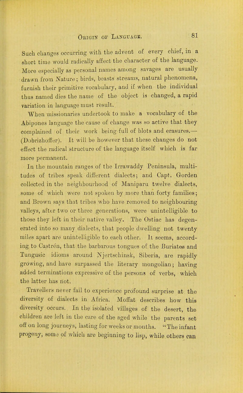 Such changes occurring with the advent of every chief, in a short time would radically affect the character of the language. More especially as personal names among savages are usually drawn from jSTature; birds, beasts streams, natural phenomena, furnish their primitive vocabulary, and if when the individual thus named dies the name of the object is changed, a rapid variation in language must result. When Diissionaries undertook to make a vocabulary of the Abipones language the cause of change was so active that they complained of their work being full of blots and erasures.— (Dobrizhoffer). It will be however that these changes do not effect the radical structure of the language itself which is far more permanent. In the mountain ranges of the Irrawaddy Peninsula, multi- tudes of tribes speak different dialects; and Capt. Grorden collected in the neighbourhood of Maniparu twelve dialects, some of which were not spoken by more than forty families; and Brown says that tribes who have removed to neighbouring valleys, after two or three generations, were unintelligible to those they left in their native valley. The Ostiac has degen- erated into so many dialects, that people dwelling not twenty miles apart are unintelligible to each other. It seems, accord- ing to Castren, that the barbarous tongues of the IBuriates and Tungusic idioms around Njertschinsk, Siberia, are rapidly growing, and have surpassed the literary mongolian; having added terminations expressive of the persons of verbs, which the latter has not. Travellers never fail to experience profound surprise at the diversity of dialects in Africa. Moffat describes how this diversity occurs. In the isolated villages of the desert, the children ace left in the care of the aged while the parents set off on long journeys, lasting for weeks or months.  The infant progenj, somo of which are beginning to lisp, while others can