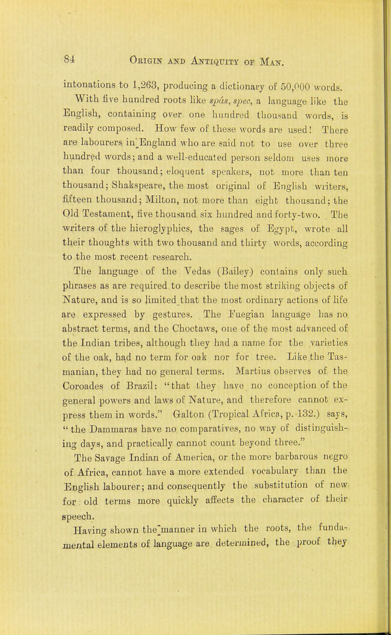 intonations to 1,263, producing a dictionary of 50,000 words. With five hundred roots Hke sjjcw, spec, a language like the English, containing over one hundred thousand words, is readily composed. How few of these words are used ! There are labourers, in^England who are said not to use over three hundred words; and a well-educated person seldom uses more than four thousand; eloquent speakers, not more than ten thousand; Shakspeare, the most original of English writers, fifteen thousand; Milton, not more than eight thousand; the Old Testament, five thousand six hundred and forty-two. . The writers of the hieroglyphics, the sages of Egypt, wrote all their thoughts with two thousand and thirty words, according to the most recent research. The language , of the Vedas (Bailey) contains only such phrases as are required, to describe the most striking objects of Nature, and is so limited that the most ordinary actions of fife are expressed by gestures. The Euegian language has no abstract terms, and the Choetaws, one of the most advanced of the Indian tribes, although they had a name for the varieties of the oak, had no term for oak nor for tree. Like the Tas- manian, they had no general terms. Martins observes of the Coroades of Brazil: that they have no conception of the general powers and laws of Nature, and therefore cannot ex- press them in words. G-alton (Tropical Africa, p. 132.) says,  the Dammaras have no comparatives, no way of distinguish- ing days, and practically cannot count beyond three. The Savage Indian of America, or the more barbarous negro of Africa, canpot have a more extended vocabulary than the Enghsh labourer; and consequently the substitution of new for old terms more quickly affects the character of their speech. Having shown the'manner in which the roots, the funda^ mental elements of language are determined, the proof they