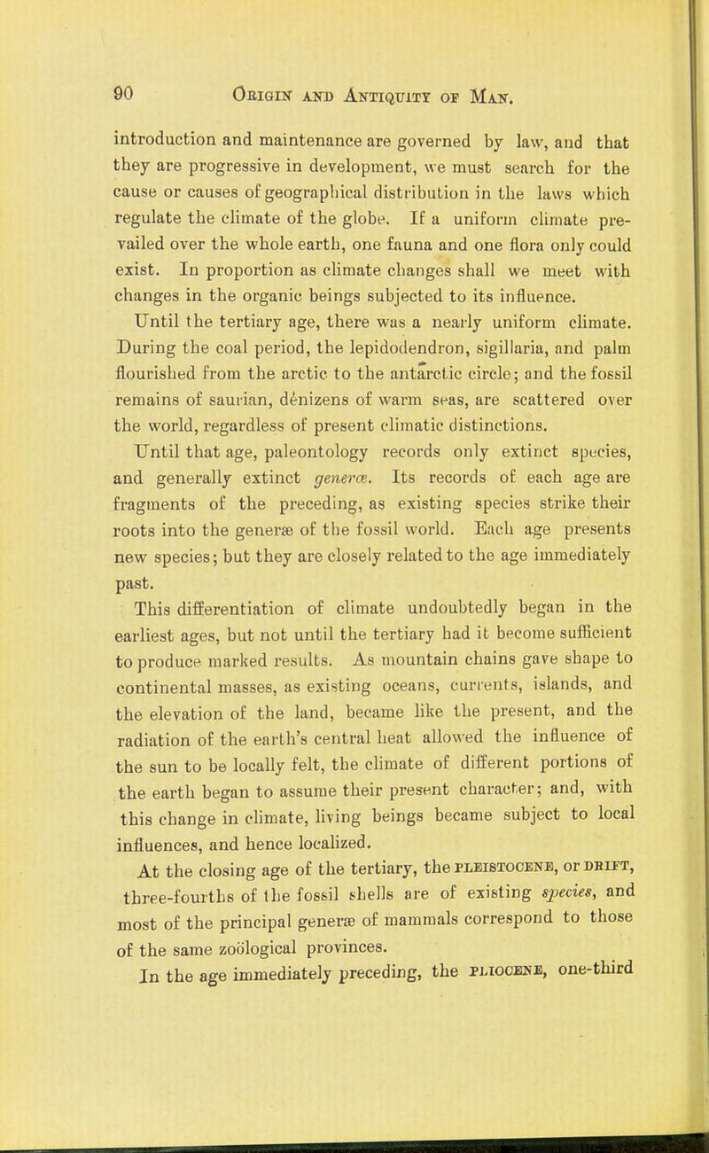 introduction and maintenance are governed by law, and that they are progressive in development, we must search for the cause or causes of geographical distribution in the laws which regulate the climate of the globe. If a uniform climate pre- vailed over the whole earth, one fauna and one flora only could exist. In proportion as climate changes shall we meet with changes in the organic beings subjected to its influence. Until the tertiary age, there was a nearly uniform climate. During the coal period, the lepidodendron, sigillaria, and palm flourished from the arctic to the antarctic circle; and the fossil remains of saurian, denizens of warm seas, are scattered over the world, regardless of present climatic distinctions. Until that age, paleontology records only extinct species, and generally extinct genera:. Its records of each age are fragments of the preceding, as existing species strike their roots into the generae of the fossil world. Each age presents new species; but they are closely related to the age immediately past. This differentiation of climate undoubtedly began in the earliest ages, but not until the tertiary had it become sufficient to produce marked results. As mountain chains gave shape to continental masses, as existing oceans, currents, islands, and the elevation of the land, became hke the present, and the radiation of the earth's central heat allowed the influence of the sun to be locally felt, the climate of different portions of the earth began to assume their present character; and, with this change in chmate, living beings became subject to local influences, and hence localized. At the closing age of the tertiary, the pmistocenb, orDBiTT, three-fourths of ihe fossil shells are of existing species, and most of the principal genera? of mammals correspond to those of the same zoological provinces. In the age immediately preceding, the pliocene, one-third