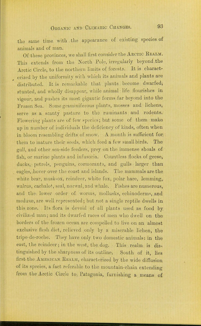 Ouganic ato OiiiiiATic; Chalnges. the same time with . the appearance of existing species of animals and of man. Of these provinces, we shall first consider the Abctic Eealm. This extends from the North Pule, irregularly beyond the Ai-ctic Circle, to the northern limits of forests. It is charact- erized by the uniforraily wilh which its animals and plants are distributed. It is reniiukable that plants become dwarfed^ stunted, and wholly disappear, while animal - life flourishes in vigour, and pushes its most gigantic forms.far beyond into the Trozen Sea. Some graminiferous plants, mosses and lichens, serve as a scanty pasture to the ruminants and rodents. Flowering plants are of few species; but some of them make up in number of individuals the deficiency of kinds, often when in bloom resembling drifts of snow. A .month is sufilcient for, them to mature their seeds, which feed a few small birds. The gull, and other sea-side feeders, prey on the immense shoals of fish, or marine plants and infusoria. Countless flocks.of geese, ducks, ■ petrels, penguins, cormorants, and gulls larger than eagles, .hover over the coast and islands. The mammals are the white bear, musk-ox, reindeer, white fox, polar hare, lemming,, walrus, cachalot, seal, norwal, and whale. Fishes are numerous, and the. lower order of worms, mollusks, echinoderms, and medusae, are well represented; but not a single reptile dwells in this zone. Its flora is devoid of all plants used as food by, civilized man; and its dwarfed races of men who dwell on the borders of the frozen ocean are compelled to live on an almost exclusive flesh diet, relieved ;only by a miserable lichen, the tripe-de-roclie. Tliey have only two domestic animals: in the east, the reindeer; in the west, the dog. This realm is dis- tinguished by the sharpness of its outline, South of it, lies firsb the Amehioan.Ejoalm, characterized by the wide diffusion of its species, a fact referable to the mountain-chain extending from tlie Arctic Circle to, Patagonia, furnishing a means of.